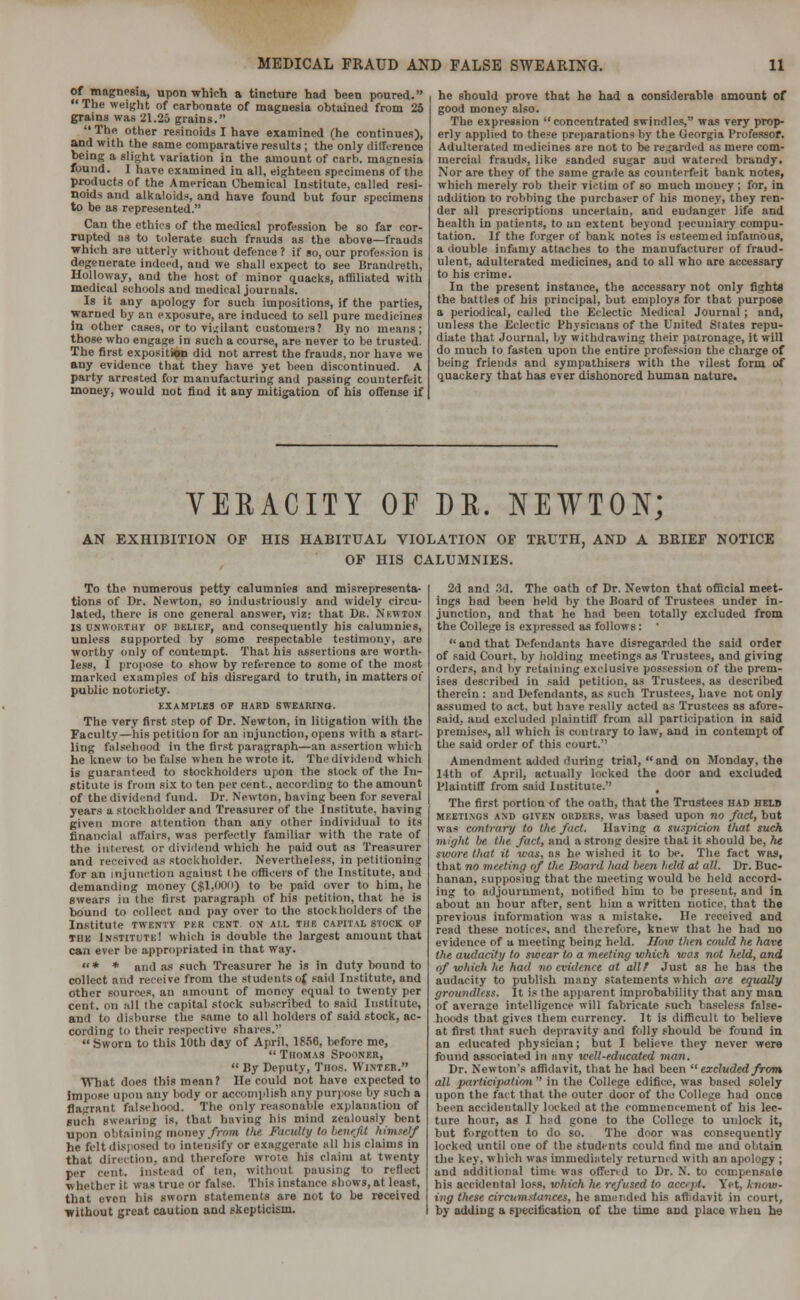 of magnesia, upon which a tincture had heen poured. The weight of carbonate of magnesia obtained from 25 grains was 21.25 grains. The other resinoids I have examined (he continues), and with the same comparative results ; the only difference being a slight variation in the amount of rarb. magnesia found. 1 have examined in all, eighteen specimens of the products of the American Chemical Institute, called resi- noids and alkaloids, and have found but four specimens to be as represented. Can the ethics of the medical profession be so far cor- rupted as to tolerate such frauds as the above—frauds which are utterly without defence ? if so, our profession is degenerate indeed, and we shall expect to see Brandreth, Holloway, and the host of minor quacks, affiliated with medical schools and medical journals. Is it any apology fur such impositions, if the parties, warned by an exposure, are induced to sell pure medicines in other cases, or to vigilant customers? By no means; those who engage in such a course, are never to be trusted The first exposition did not arrest the frauds, nor have we any evidence that they have yet been discontinued. A party arrested for manufacturing and passing counterfeit money, would not find it any mitigation of his offense if he should prove that he had a considerable amount of good money also. The expression concentrated swindles, was very prop- erly applied to these preparations by the Georgia Professor. Adulterated medicines are not to be regarded as mere com- mercial frauds, like sanded sugar and watered brandy. Nor are they of the same grade as counterfeit bank notes, which merely rob their victim of so much money ; for, in addition to robbing the purchaser of his money, they ren- der all prescriptions uncertain, and endanger life and health in patients, to an extent beyond pecuniary compu- tation. If the forger of bank notes is esteemed infamous, a double infamy attaches to the manufacturer of fraud- ulent, adulterated medicines, and to all who are accessary to his crime. In the present instance, the accessary not only fights the battles of his principal, but employs, for that purpose a periodical, called the Eclectic Medical Journal ; and, unless the Eclectic Physicians of the United States repu- diate that Journal, by withdrawing their patronage, it will do much to fasten upon the entire profession the charge of being friends and sympathisers with the vilest form of quackery that has ever dishonored human nature. VERACITY OF DR. NEWTON; AN EXHIBITION OF HIS HABITUAL VIOLATION OF TRUTH, AND A BRIEF NOTICE OF HIS CALUMNIES. To the numerous petty calumnies and misrepresenta- tions of Dr. Newton, so industriously and widely circu- lated, there is one general answer, viz: that Dr. Nkwton IS unwortiiv of uelikf, and consequently his calumnies, unless supported by some respectable testimony, are worthy only of contempt. That his assertions are worth- less, I propose to show by reference to some of the most marked examples of his disregard to truth, in matters of public notoriety. EXAMPLES OF HARD SWEARING. The very first step of Dr. Newton, in litigation with the Faculty—his petition for an injunction, opens with a start- ling falsehood in the first paragraph—an assertion which he knew to be false when he wrote it. The dividend which is guaranteed to stockholders upon the stock of the In- stitute is from six to ten per cent., according to the amount of the dividend fund. Dr. Newton, having been for several years a stockholder and Treasurer of the Institute, having given more attention than any other individual to its financial affairs, was perfectly familiar with the rate of the interest or dividend which he paid out as Treasurer and received as stockholder. Nevertheless, in petitioning for an injunction against the Officers of the Institute, and demanding money ($1,000) to be paid over to him, he swears in the first paragraph of his petition, that he is bound to collect and pay over to the stockholders of the Institute twenty PEB cent ox ail the capful stock of the Institute! which is double the largest amount that can ever he appropriated in that way. * * and as such Treasurer he is in duty bound to collect and receive from the students of said Institute, and other sources, an amount of money equal to twenty per cent, on all the capital stock subscribed to said Institute, and to disburse the same to all holders of said stock, ac- cording to their respective shares.  Sworn to this 10th day of April, 1856, before me,  Thomas Spooner,  By Deputy, Thos. Winter. What does this mean? He could not have expected to impose upon any body or accomplish any purpose by such a flagrant falsehood. The only reasonable explanation of such swearing is. that having his mind zealously bent upon obtaining money from the Fhctdty to benefit himself he fcltdisi osed to intensify or exaggerate all his claims in that direction, and therefore wrote his claim at twenty per cent, instead of ten, without pausing to reflect whether it. was true or false. This instance shows, at least, that even his sworn statements are not to be received without great caution and skepticism. 2d and 3d. The oath of Dr. Newton that official meet- ings had been held by the Board of Trustees under in- junction, and that he had been totally excluded from the College is expressed as follows : '  and that Defendants have disregarded the said order of said Court, by holding meetings as Trustees, and giving orders, and by retaining exclusive possession of the prem- ises described in said petition, as Trustees, as described therein : and Defendants, as such Trustees, have not only assumed to act. but have really acted as Trustees as afore- said, and excluded plaintiff from all participation in said premises, all which is contrary to law, and in contempt of the said order of this court.'' Amendment added during trial,  and on Monday, the 14th of April, actually locked the door and excluded Plaintiff from said Institute. t The first portion of the oath, that the Trustees had helb meetings and given orders, was based upon no fact, but was contrary to the fact. Having a suspicion that such might he the fact, and a strong desire that it should be, ht swore that it was. as he wished it to be. The fact was, that no meeting of the Board had been held at alt. Dr. Buc- hanan, supposing that the meeting would be held accord- ing to adjournment, notified him to he present, and in about an hour after, sent him a written notice, that the previous information was a mistake. He received and read these notices, and therefore, knew that he had no evidence of a meeting being held. How then could he have the audacity to swear to a meeting which was not held, and nf which he had no evidence at all? Just as he has the audacity to publish many statements which are equally groundless. It is the apparent improbability that any man of average intelligence will fabricate such baseless false- hoods that gives them currency. It is difficult to believe at first that such depravity and folly should be found in an educated physician; but I believe they never were found associated in any well-educated man. Dr. Newton's affidavit, that he had been  excluded from all participation  in the College edifice, was based solely upon the fact that the outer door of the College had once heen accidentally locked at the commencement of his lec- ture hour, as I hud gone to the College to unlock it, but forgotten to do so. The door was consequently locked until one of the students could find me and obtain the key, which was immediately returned with an apology ; and additional tinu was offend to Dr. N. to compensate his accidental loss, which he refused to accept. Yet, know- ing these circumstances, he amended his affidavit in court, by adding a specification of the time and place when he