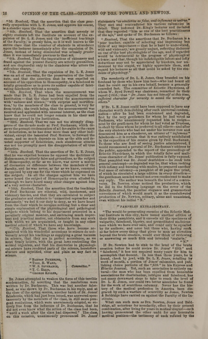 1C OPINION OF THE CLASS—OPINIONS OP DRS. POWELL AND NEWTON. 3d. Unsolved, That the assertion that the class gene- rally sympathize with L. K. Jones, and approve his course, is a slander upon the nlann '•4th. Resolved, That the assertion that seventy or eighty students left the Institute on account of the ex- pulsion of Dr. L. E. Jones, and the ' inefficient teachings of the Faculty,' is grossly false, as it is well known to the entire class that the number of students in attendance upon the lectures immediately after the expulsion of Dr. Jones, instead of being diminished was actually greater than it was immediately previous to that act. 6th. Resolved, That the imputations of chicanery and fraud against the present Faculty are utterly groundless, and are disgraceful only to the slanderer who utters the ridiculous charge. 7th. Resolved, That the expulsion of Dr. L. E. Jones was an act of necessity, for the preservation of the Insti- tute, and that the assertion that he was expelled on account of his opposition to Homoeopathy, is a falsehood so totally groundless as to prove its author capable of fabri- cating falsehoods without a scruple.  8th. Resolved, That when the announcement was made that Dr. L. E. Jones had been expelled from the Institution — that the class received the announcement with 'sadness and silence,' 'with surprise and mortifica- tion,' by the members of the class in general, is very far from truth ; the truth being, that the announcement was received and applauded with unusual interest, as the class knew that lie could not longer remain in bis chair and harmony prevail in the Institution. 12th. Resolved, That we can not too strongly disap- prove of the thrusts made at Prof. Buchanan, which de- serve the prompt condemnation of all favorable to the cause of Eclecticism, as he has done more than any other indi- vidual, except the lamented Prof. Morrow, to forward the cause, and as much depends on him as the able and de- voted supporter of Eclecticism, such slanderous attacks can not too promptly meet the disapprobation of all true Eclectics.  14th. Resolved. That the assertion of Dr. L. E. Jones, that he was expelled because he opposed the doctrines of Hahnemann, is utterly false and groundless, as the subject of Ilomieopathy, so far as we know, was never a matter of discussion or difference between the members of the Eaculty, and he was never, as far as we know, censured cr opposed by any one for tile, views which he expressed on the subject. In all the charges against him we have never heard the subject of Homoeopathy even alluded to, although we have heard many other charges against him •f a very serious character. 16th. Resolved, That the assertion that the teachings of l'ruf Buchanan are etherial, wild, incoherent, and visionary fancies, and that they are calculated to subject the graduates and students to ' unmerited reproaches and contumely,' we feel it our duty to deny, as we have heard from the chair which lie occupies nothing but a clear and pimple explanation of the physiological and pathological subject- which belong to his department presented in a peculiarly original manner, and embracing much impor- tant and practical matter, not obtainable from any work with which we are acquainted, or taught in any other medical school of which we have any knowledge.  17th. Resolved, That those who have become ac- quainted with his wonderful accessions to science do uni- versally accept his teachings as supplying a great vacuum in science, that they are in perfect accordance, as we most firmly believe, with the great laws controlling the animal organism, and that his discoveries in physiologi- cal science have rendered parts of the science, heretofore ohscure and mystified, clear and plain as any fact in science.  Barton Pickering, 1 Tuos. R. Ward,  W. ,S. Severance, \ Committee.  T. C. Ellis,  George Keller, J Dr. Jones attempted to weaken the force of this terrible condemnation, by asserting that the resolutions were written by Dr. Buchanan. This was but another false- hood, as was shown by Dr. Buchanan in his reply, and at the close of the spring session, another batch of Dr. Jones' falsehoods, which had just been issued, was answered spon- taneously by the members of the class, in still more pun- gent resolutions, which were unanimously adopted, so en- tirely free from the influence of Dr. Buchanan, that he did not even know what the action of the class had been, i  until a week after the class had dispersed  The class, on this occasion, unanimously pronounced Dr. Jones' statements as vindictive as false, and infamous as untrue. They met and contradicted his various calumnies in detail. They indorsed Dr. King's lectures and declared that they regarded 'him as one of the best practitioners of the age, and spoke of Dr. Buchanan as follows:  Resolved, That the assertions that Dr. Buchanan is a 'poor teacher, capable of selecting and impressing but little of any importance—that he is hard to understand, wild and visionary,'are grossly unjust, reflecting dishonor on one of the best plnsiologi-ts or the age, and if regarded would be detrimental to the progress of physiological s i -nee ; and that, though his indefatigable labors and lofty deductions mav not be appreciated bj hunkers, nor un- derstood by the stupid, we highly appreciate them, and regard his lectures as all that could be asked by the stu- dents of physiology. The mendacity of Dr. L. E. Jones, thus branded on his forehead by those who knew him best—who had heard all that he could say in his own behalf, became a generally conceded fact. The committee of Eclectic Physicians, of whom W. Byrd Powell was chairman, remarked in their report (I8o3.) that '• Dr. Jones has not himself at this time, sufficient character for veracity to assad the veracity of others. If Dr. L. E. Jones could have been supposed to have any character worth demolishing after such universal condem- nation— after he had been condemned and degraded, first by the very gentlemen for whom he had voted as Professors, who unanimously requested him to resign— next by the gentlemen for whom he had voted as Trustees, in short by those whom he preferred to all others—and after the very students who had sat under his lectures rose and denounced him as a slanderer, an uttercr of  infamous  falsehoods — it is certain that it was entirely annihilated in the exposition of his course given by Prof. Buchanan. To those who are fond of seeing justice administered, I would recommend a perusal of Dr. Buchanan's address to the public, appended to the report of the proceedings of Eclectic Physicians, in which the totally false and mail- cious character of Dr. Jones' publication is fully exposed. That pamphlet was Dr. Jones'deathblow — he sunk into general contempt—so degraded was he, that when reeking with infamy and burning with malice, he prepared another foul mass of calumny—a pamphlet of 40 pages fine print, of which he circulated a large edition in every direction— the gentleman assailed would not even condescend to make any reply. The author was beneath the level of a contro- versy. Dr. Newton alone noticed the production, which he did in the following language on the cover of the Eclectic Journal, the peculiar elegance and grammatical correctness of which would mark it as the unadulterated production of Dr. Newton, solitary, alone and unassisted, even without his initial  N.  PAMPHLET EXTP.AORDIHARY. The would-be persecuting enemies of the Eclectic Med- ical Institute in this city, have issued another edition of their filthy pamphlets, and it exceeds all the specimens of vulgarity, falsehood, bigotry, and premeditated malicious- ness which we have ever seen, and could only be equalled by its authors; and none but those who, having sunk so far below every thing that gives to man an elevation beyond the brute creation, would ever think of reviewing or answering so much filth and intended 'malaria.' N. If Dr. Newton had to sink to the level of the brute creation before he could review Dr. Jones'  filth and  falsehood, it has not required many years for him to accomplish that descent. In less than three years, he is found, cheek by jowl, with Dr. L. E. Jones, retailing by word of mouth, a portion of Jones' calumnies, and pub- lishing choice portions of the filth  in his Express and Eclectic Journal. Yet, such an association is entirely na- tural—the man who has been expelled from honorable associations for charlatanism, intrigue and falsehood, has not many downward steps to take to reach the level of Dr. L. E. Jones, nor could two better associates be found for the work of scurrilous calumny. Never has the his- tory of the medical profession in America been dis- graced by such a warfare of scurrility as Jones, Newton k Baldridge have carried on against the Faculty of the In- stitute. What can such men as Drs. Newton, Jones and Bald- ridge, all notorious for mendacity, effect by their present combination, after living for years in mutual disgust—each having pronounced the other unfit for any honorable medical position—the testimony of each refuted by the