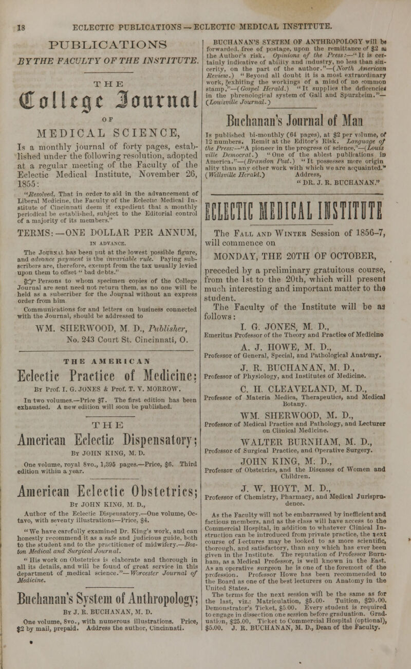 PUBLICATIONS BY THE FACULTY OF THE INSTITUTE. THE College Journal MEDICAL SCIENCE, Is a monthly journal of forty pages, estab- lished under the following resolution, adopted at a regular meeting of the Faculty of the Eclectic Medical Institute, November 26, 1855: '•Resolved. That in order to aid in the advancement of Liberal Medicine, the Faculty of the Eclectic Medical In- stitute of Cincinnati deem it expedient that a monthly periodical be established, subject to the Editorial control of a majority of its members. TERMS:—ONE DOLLAR PER ANNUM, IN ADVANCE. The Journal has heen put at the lowest possible figure, and advance payment is the invariable rule. Paying sub- scribers are, therefore, exempt from the tax usually levied upon them to offset '• bad debts. D^p- Persons to whom specimen copies of the College Journal are sent need not return them, as no one will be held as a subscriber for the Journal without an express order from him Communications for and letters on business connected with tlie Journal, should be addressed to WM. SHERWOOD, M. !>., Publisher, No. 243 Court St. Cincinnati, 0. THE AMERICAN Eclectic Practice of Medicine; Br Prof. I. G. JONES & Prof. T. V. MORROW. In two volumes.—Price $7. The first edition has been exhausted. A new edition will soou be published. THK American Eclectic Dispensatory; By JOHN KING, M. D. One volume, royal 8vo., 1,395 pages.—Price, $6. Third edition within a year. American Eclectic Obstetrics; Bt JOHN KING. M. D., Author of the Eclectic Dispensatory.—One volume, Oc- tavo, with seventy illustrations—Price. $4. We have carefully examined Dr. King's work, and can honestly recommend it as a safe and judicious guide, both | to the student and to the practitioner of midwifery.—Bos- ton Medical and Surgical Journal. '■ His work on Obstetrics is elaborate and thorough in all its details, and will be found of great service in this department of medical science.—Worcester Journal of Medicine. Buchanan's System of Anthropology; By J. R. BUCHANAN, M. D. One volume, 8vo., with numerous illustrations. Price, $2 by mail, prepaid. Address the author, Cincinnati. BUCHANAN'S SYSTEM OF ANTHROPOLOGY will b« forwarded, free of postage, upon the remittance of $3 iu the Author's risk. Opinion* of the Press:— 11 is cer- tainly indicative of ability and industry, no less than sin- cerity, on the part of the author.—(North Review.) Beyond all doubt it is a most extraordinary work, 'exhiting the workings of a mind of no common stamp.—(Gospel Herald.) It supplies the deficenciel in the phrenological system of Gall and Spurzheim.— (Louisville Journal.') Buchanan's Journal of Man Ts published bi-monthly (04 pages), at $2 per vilume, of 12 numbers. Remit at the Editor's Kisk. Language of the Press:—A pioneer in the progress of science.''—(Louis ville Democrat.') One of the ablest publications iD America.—(Brandon Post.) It possesses more origin alitv than any other work with which we are a<quainted. (WeUtviOt Herald.) Address,  DR. J. R. BUCHANAN. ECLECTIC MEDICAL IMSTITUTE The Fall and Winter Session of 185G-7, will commence on MONDAY, THE 20TH OF OCTOBER, preceded by a preliminary gratuitous course, from the 1st to the 20th, which will present much interesting and important matter to the student. The Faculty of the Institute will be as follows: I. G. JONES, M. P., Emeritus Professor of the Theory and Practice of Medicine A. J. HOWE, M. D., Professor of General, Special, and Pathological Anatomy. J. R. BUCHANAN, M. D„ Professor of Physiology, and Institutes of Medicine. C. II. CLEAVELAND, M. IX, Professor of Materia Medica, Therapeutics, and Medical Botany. ATM. SHERWOOD, M. D., Professor of Medical Practice and Pathology, and Lecturer on Clinical Medicine. WALTER BURNIIAM, M. D., Professor of Surgical Practice, and Operative Surgery. JOHN KING, M: D., Professor of Obstetrics, and the Diseases of Women and Children. J. W. HOYT, M. D., Professor of Chemistry, Pharmacy, and Medical Jurispru- dence. As the Faculty will not he embarrassed hy inefficient and factious members, and as the class will have access to the Commercial Hospital, in addition to whatever Clinical In- struction can be introduced from private practice, the lext course of lectures may be looked to as more scientific, thorough, and satisfactory, than tiny which has ever been given in the Institute. The reputation of Professor liurn- liani, as a Medical Professor, is well known in the East. As an operative surgeon he is one of the foremost of the profession. Professor Howe has been recommended to the Hoard as one of the best lecturers on Anatomy in the United states. The terms for the next session will be the same as for the hist, viz.: Matriculation, $5.00- Tuition, $20.00. Demonstrators Ticket, $5 00. Every student is required to engage in dissection one session before graduation. Grad- ual ion, $25.00. Ticket to Commercial Hospital (optional), $5.00. J. R. BUCHANAN, Al. D., Dean of the Faculty.