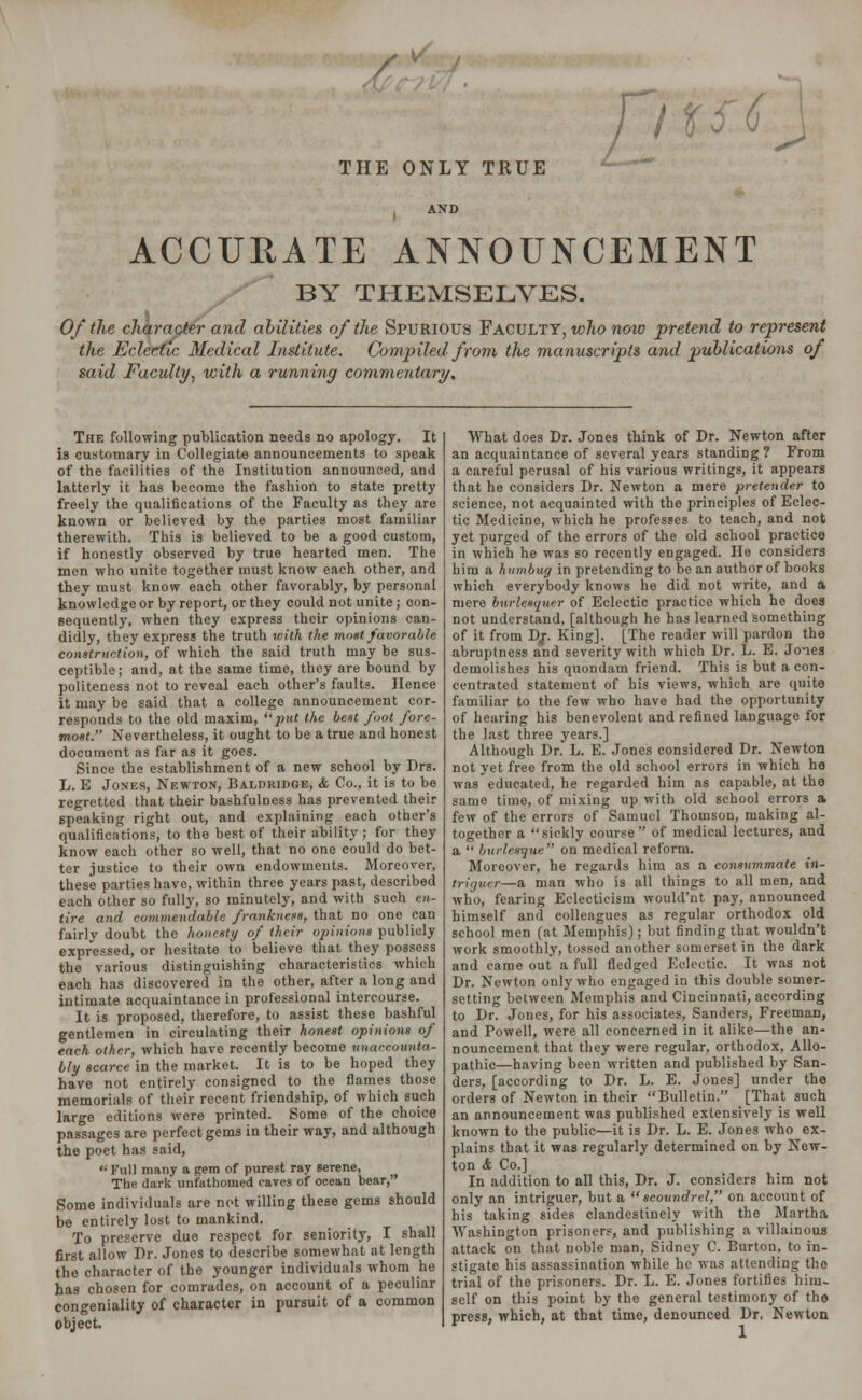 THE ONLY TRUE Jju^\ ACCURATE ANNOUNCEMENT BY THEMSELVES. Of the character and abilities of the Spurious Faculty, who now pretend to represent the Eclectic Medical Institute. Compiled from the manuscripts and publications of said Faculty, with a running commentary. The following publication needs no apology. It is customary in Collegiate announcements to speak of the facilities of the Institution announced, and latterly it has become the fashion to state pretty freely the qualifications of the Faculty as they are known or believed by the parties most familiar therewith. This is believed to be a good custom, if honestly observed by true hearted men. The men who unite together must know each other, and they must know each other favorably, by personal knowledge or by report, or they could not unite; con- sequently, when they express their opinions can- didly, they express the truth with the moat favorable construction, of which the said truth may be sus- ceptible; and, at the same time, they are bound by politeness not to reveal each other's faults. Hence it may be said that a college announcement cor- responds to the old maxim, put the best foot fore- most. Nevertheless, it ought to bo a true and honest document as far as it goes. Since the establishment of a new school by Drs. L. E Jones, Newton, Balduidge, & Co., it is to be regretted that their bashfulness has prevented their speaking right out, and explaining each other's qualifications, to the best of their ability ; for they know each other so well, that no one could do bet- ter justice to their own endowments. Moreover, these parties have, within three years past, described each other so fully, so minutely, and with such en- tire and commendable frankness, that no one can fairly doubt the honesty of their opinions publicly expressed, or hesitate to believe that they possess the various distinguishing characteristics which each has discovered in the other, after a long and intimate acquaintance in professional intercourse. It is proposed, therefore, to assist these bashful gentlemen in circulating their honest opinions of each other, which have recently become unaccounta- bly scarce in the market. It is to be hoped they have not entirely consigned to the flames those memorials of their recent friendship, of which such large editions were printed. Some of the choice passages are perfect gems in their way, and although the poet has said, Full many a gem of purest ray serene, The dark unfathoined caves of ocean bear, Some individuals are not willing these gems should be entirely lost to mankind. To preserve due respect for seniority, I shall first allow Dr. Jones to describe somewhat at length the character of the younger individuals whom he has chosen for comrades, on account of a peculiar congeniality of character in pursuit of a common object. What does Dr. Jones think of Dr. Newton after an acquaintance of several years standing ? From a careful perusal of his various writings, it appears that he considers Dr. Newton a mere pretender to science, not acquainted with the principles of Eclec- tic Medicine, which he professes to teach, and not yet purged of the errors of the old school practice in which he was so recently engaged. He considers him a humbug in pretending to be an author of books which everybody knows he did not write, and a mere burlesquer of Eclectic practice which he does not understand, [although he has learned something of it from Dj. King]. [The reader will pardon the abruptness and severity with which Dr. L. E. Jones demolishes his quondam friend. This is but a con- centrated statement of his views, which are quite familiar to the few who have had the opportunity of hearing his benevolent and refined language for the last three years.] Although Dr. L. E. Jones considered Dr. Newton not yet free from the old school errors in which he was educated, he regarded him as capable, at the same time, of mixing up with old school errors a few of the errors of Samuel Thomson, making al- together a sickly course of medical lectures, and a  burlesque on medical reform. Moreover, he regards him as a consummate in- triguer—a man who is all things to all men, and who, fearing Eclecticism would'nt pay, announced himself and colleagues as regular orthodox old school men (at Memphis); but finding that wouldn't work smoothly, tossed another somerset in the dark and came out a full fledged Eclectic. It was not Dr. Newton only who engaged in this double somer- setting between Memphis and Cincinnati, according to Dr. Jones, for his associates, Sanders, Freeman, and Powell, were all concerned in it alike—the an- nouncement that they were regular, orthodox, Allo- pathic—having been written and published by San- ders, [according to Dr. L. E. Jones] under the orders of Newton in their Bulletin. [That such an announcement was published extensively is well known to the public—it is Dr. L. E. Jones who ex- plains that it was regularly determined on by New- ton & Co.] In addition to all this, Dr. J. considers him not only an intriguer, but a scoundrel, on account of his taking sides clandestinely with the Martha Washington prisoners, and publishing a villainous attack on that noble man, Sidney C. Burton, to in- stigate his assassination while he was attending the trial of the prisoners. Dr. L. E. Jones fortifies him- self on this point by the general testimony of the press, which, at that time, denounced Dr. Newton