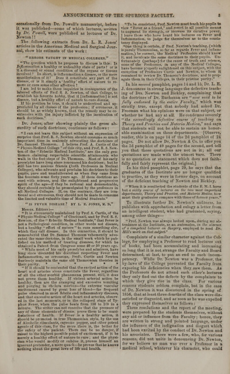 occasionally from Dr. Powell's manuscript, before it was published—some of which lectures, written by Dr. Powell, were published as lectures of Dr. Newton!! The following extracts from Dr. L. E. Jones' articles in the American Medical and Surgical Jour- nal, show his estimate of the work:  ERRORS TAUGHT IN MEDICAL COLLEGES. The qre>tion which he proposes to discuss is this: Is inflammation a healthy or unhealthy state of parts? or is it a diseased or sound condition of the organs or tissues involved ? In short, is Inflammation a disease, or the mere manifestation of it ? Does it constitute any part of the disease,or is it simply a.'healthy' effort of nature to re- move or cure some other affection ? I am led to make these inquiries in consequence of the lahored efforts of Prof K S. Newton, of that College, to establish his favorite hobby., that it [inflammation! is not disease, hut a healthy effort of nature to cure disease. If his position be true, it should be understood and ap- preciated l.y all classes of the profession ; if erroneous, it should be as widely known, that the remedy may be co- extensive with the injury inflicted by the inculcation of such doctrines. Dr. Jones, after showing plainly the gross ab- surdity of such doctrines, continues as follows :  I can not leave this subject without an expression of surprise that Prof. R. 8. Newton should consume so much important time in zealously advocating the doctrines of Dr. Samuel Thomson. I believe Prof. A. Curtis of the  Physio Medical College  of this city, and Prof. K. S. New- ton of the  Eclectic Medical Institute, are the only gen- tlemen claiming respectable scientific attainments who walk in the foot-steps of Dr. Thomson. Most of his early proselytes have long since renounced his doctrines ; but he still has two zealous friends (both Professors in Medical Colleges), who advocate and proclaim his doctrines to their pupils, pure and unadulterated as when they came from the fountain some forty years ago. If these doctrines ac- cord with scieuce, and the enlightened and progressive spirit of the age—if they be rational and demonstrable, they should certainly be promulgated by the professors in all Medical Colleges. If, on the contrary, they are irra- tional and erroneous, they should not be made to consume the limited and valuable time of Medical Students/' is fevkr disease? by l. e. jones, m. d. Mes>rs. Kditors:—  It is strenuously maintained by Prof. A. Curtis, of the  Physio-Medical College  of Cincinnati, and by Prof. R. S. Newton, of the  Eclectic Medical Institute, that Fever is not a Pathological condition, in other words not disease, but a healthy  effort of nature to cure something else, which they call disease. In this connection, it should be remembered that Dr. Samuel Thomson vehemently advo- cated the same doctrine, in the small work which he pub- lished on bis method of treating diseases, for which he obtained a Patent from Congress some 40 or 50 years ago.  While most of his early proselytes and admirers, have long since discarded his doctrines respecting Fever and Inflammation, as erroneous, Profs. Curtis and Newton fearlessly maintain the same old Thomsonian theories in their purity. * * * * * *  If it should be contended that the excited action of the heart a:.d arteries alone constitute the Fever, regardless of all the other morbid phenomena present, still, it does not prove them healthy. If violent arterial action be healthy, then are the cramping and excessive vomiting and purging in cholera morbus—the extreme vascular excitement caused by great loss of blood—(he frequent pulse observed in most febrile and inflammatory diseases, and that excessive action of (lie heart and arteries, observ- ed in the last moments, or in the collapsed stage of Ty- phus Fever, when the pulse beats from 150 to ICO in a minute. The writer can not conceive that the presence of any of those elements of disease, prove them to be mani- festations of health. If Fever is a healthy action, it Should 1»' promoted in true Thomsonian style, by the use Of Alcoholic stimulants, cayenne pepper, and other potent agents of this class, for the more there is, the better for the safety of the patient. There can be no danger, if raised to the highest possible point of excitement, if it be merely a healthy effort of nature to cure ; and the physi- cian who would modify or subdue it, proves himself an ignorant pretender, a mere quack—he proves that he knows nothing about the great laws of life and health. To be consistent, Prof. Newton must teach his pupils to view  F'ever as a frieod, and resort to all possible means to augment its strength, or increase its curative power. I leave those who have heard his lectures on F'ever and Inflammation, to judge for themselves as to the consis- tency displayed. ''One thing is certain, if Prof. Newton's teaching, (which is purely Thomsonian, so far ns regards Fever and Inflam- mation.) be correct, the Medical Profession should know it, and inculcate the same doctrines to their pu] ils. Un- fortunately (perhaps) for the cause of troth and science, none of the Professors, in any of the Medical Colleges, have become properly enlightened on this subject, with the exception of Professors Curtis and Newton, to whom it remained to review Dr. Thomson's doctrines, and to prop- agate them in their Colleges, in their pristine purity. In his second pamphlet, pages II and 15, Dr. L. E. J. denounces in strong language the defective teach- ing of Drs. Newton and Bickley, complaining that the doctrines of Dr. Buchanan are now said to be fully endorsed by the entire Faculty, which was strictly true, except that nobody had asked Dr. Freeman what his opinions were on that subject, or whether he had any at all. He condemns severely the exceedingly defective course of teaching on Theory and Practice and Materia Medica, and says that students will not be able to sustain an honor- able examination on these departments. [Observe, reader, this is on page 14 of the 2d pamphlet of 24 pages. Do not allow Dr. Newton <fc Co. to offer you the 3d pamphlet of 40 pages for the second, and tell you that these quotations are not in it; all our quotations are made with the utmost tjare. Thero is no quotation or statement which does not faith- fully and fairly represent the original.] In his third pamphlet, page 29, he says that tho graduates of the Institute are no longer qualified to practice, as they were in former days, on account of the deficient teaching of Newton and Bickley.  When it is recollected the students of the B. M. T. havo but a sickly course of lectures on the two most important departments, Theory and Practice, and Materia Medica, bow must their graduates compare with those ef former years. To illustrate further Dr. Newton's unfitness, ho publishes with approbation and eulogy a letter from an intelligent student, who had graduated, saying, among other things—  Prof. Newton was always looked upon, during my at- tendance at the Institute, as an automaton, in the absence of o competent lecturer on Surgery, employed to read Dr. Hill's work on that subject-' Complaints of a similar character against the Col- lege, for employing a Professor to read lectures out of books, had been accumulating and increasing so long that it is not strange the Faculty and Board determined, at last, to put an end to such incom- petency. While Dr. Newton was a Professor, tho by-laws of the College prevented the Faculty from exposing his deficiencies when they saw them. As the Professors do not attend each other's lectures the}' only find out the defects by the complaints to which they give rise in the class. For various reasons students seldom complain, but in the case of Dr. Newton it was discovered in the spring of 1856, that at least three-fourths of the class were dis- satisfied or disgusted, and as soon as he was expelled they expressed themselves as follows : These resolutions and the report of the meeting, were prepared by the students themselves, without any aid or influence from the Faculty; hence, they are written in strong and pointed language, under the influence of the indignation and disgust which had been excited by the conduct of Dr. Newton and his associates. There were a few, who, for various reasons, did not unite in denouncing Dr. Newton, for we believe no man was ever a Professor in a medical school, whatever his character, who could