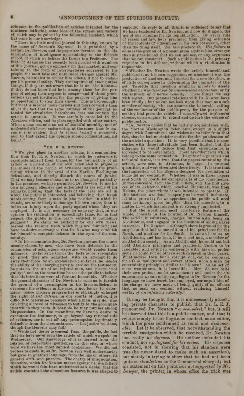 columns to the publication of articles intended for the southern latitude ; pome idea of the extent and variety of which may be gained by the following incident, which has come to our knowledge : There iR a little medical journal in this city, known by the name of ' Newton's Express.' It is published by a certain Dr. Newton, and its pages are devoted to the dis- Bemiuation of intelligence appertaining to the Eclectic school, of which we believe the Doctor is a Professor. The, State of Arkansas has recently been flooded with numbers of this journal, got up expressly for that market, and con- taining in the form of interrogatories addressed to the people, the most false and unfounded charges against Mr. Burton, calculated to render him odious, if not to endan- ger his personal safety. They are inquired of, among other things, if they are not aware that he is an Abolitionist— if they do not know that he is among them for the pur- pose of aiding their negroes to escape—and if these prose- cutions are not instituted for the purpose of giving him an opportunity to steal their slaves. This is bad enough ; but what is meaner, more curious and more cowardly than all, is the fact that the same number of the journal, in- tended for circulation hereabouts, does not contain the article in question, it was carefully cancelled iu the Horthern edition, and its place supplied with other matter. When a man commits an act of doubtful morality, and of undoubted dishonor, endeavoring at the same time to con- ceal it, it is evident that he thinks himself a scoundrel: and to that extent his opinion should command implicit belief.'' DR. R. S. NEWTON. We give place in another column, to a communica tion from Dr. R. 8. Newton, in which he endeavors to exculpate himself from blame, for the publication of an article in a periodical of his own, calculated to prejudice the minds of the people of Arkansas against the prose- cuting witness in the trial of the Martha Washington defendants, and thereby disturb the course of justice. That we may become obnoxious to no change of partiality In the premises, we have permitted Dr. Newton to use his own language, offensive and unfounded as are some Of his remarks, holding that the facts of the case are all in which the public is interested, and believing that harsh words coming from a man in the positiou in which he stands, are more likely to damage his own cause, than to inflict an injury upon the party against whom they are employed. It is not necessary for us to say that, in our opinion his vindication is exceedingly lame, for in that respect, the public, is the party entitled to pronounce judgment. We claim no authority for our own views, beyond the reasons npon which they are founded; and have no desire so strong as that Dr. Newton may establish for himself a complete defense in the eyes of the com- muuity.  In his communication, Dr. Newton pursues the course usually chosen by men who have been detected in the commission of acts, whose exposure would render them infamous. So far as be Inoius the facts to be susceptible of proof, they are admitted, with an attempt to do away their force by an explanation ; so far as he doubts the ability of the charging party to produce the testimony, he puts on the air of an injured man, and pleads 'not guilty ;' and at the same time he asks the public to believe that his intentions were all fair and honorable. Whether the general character of Dr. Newton is such as to furnish the ground of a presumption in his favor sufficient to overcome the evidence in the case, is not for us to deter- mine. Since modern progress has so strikingly enlarged the right of self defense, in our courts of justice, it is difficult to determine precisely what a man may do, who can bring a crowd of witnesses to testify to the good qual- ities which they deem it possible he may uumber among his possesions. In the meantime, we have no desire to over-state the testimony, to go beyond any rational rule of evidence, nor to cut off any presumption legitimately deducible from the circumstances. ' Let justice be done, though the Heavens may fall.' '• VVe do not desire to conceal from the public, the fact that we have never seen the article of which we spoke on Wednesday. Our knowledge of it is derived from the relation of respectable gentlemen in the city, in whose word we have the most implicit confidence. We did not profess to quote it, as Dr. Newton very well understands ; but gave in guarded language, from the lips of others, its general drift and purport. The charge of misquotation, therefore, which Dr. Newton makes against us, is a fallacy which he would fain have understood as a denial that the article contained the obnoxious features it was alleged to embody. In reply to all this, it is sufficient to say that we have tendered to Dr. Newton, and now do it again, the use of our columns for its republication. By every rule of reason and law, he ii precluded from giving evidence of the contents of a document in his own possession, other than the thing itself. Let him produce it. Hisfiilureto do so is Ihe ground of a presumption against him, stronger than auy testimony that we cau adduce, or any argument that we can construct. Such a publication is Ibe primary requisite in his defense, without which a vindication is Impossible. '•Whether Dr. Newton wrote tho article him?clf,.and published it at his own suggestion, or whether it was the production of another, and inserted for a consideration, is of little consequence in determining the character of the act. To settle that question would be merely to decide whether he nasdepraxvd by unwholesome association, or by the instincts of a native venality. These things we say with regret. Our persoual relations with Dr. Newton have been kindly ; but we cau not look upon that man as a safe member of society, who can assume the honorable calling of the conductor of the public press, for the purpose of making that press the vehicle of cowardly and unfounded slander, or an engine to retard and disturb the course of public justice.  Dr. Newton denies that ho had any acquaintance with the Martha Washington defendants, except in a slight degree with Cummings ; and wishes us to infer from that fact, that ho had no sinister motive for the publication of the article in question. It is very possible that his asso- ciation with those individuals has been limited, but the inference he would deduce from that circumstance, is too violent to be entertained. There are other facts which belong to the same connection. In spite of a guarded and technical denial, it is true, that the papers containing the article, were sent to Arkansas, iu large — in unusual quantities, and were circulated there freely. It is true that the impression of the Express desigued for circulation at home did not contain it. Whether it was in those papers sent North or South, for exchanges, is of no < onsequejace. It was concealed from the public here, and the first advi- ces of its existence which reached Cincinnati, was from Helena, the place where it was intended to operate. If this business was done so openly as he would insinuate, let him prove it; for we apprehend the public will need some testimony more tangible than his assertion, in a matter in which his interest is so strongly implicated.  But the worst and most conclusive feature of the whole, consists in the position of Dr. Newton himself. The article, in substance, charges Burton with being an Abolitionist, and engaged in the business of aiding slaves to escape. Dr. Newton — although there is ground for the suspicion that be has one edition of his principles for the North, and another for the South — is known here as an Abolitionist, and has been, if he is not now, a member of an Abolition society. As an Abolitionist, he could not but hold Abolition principles and practies in Burton to be laudable ; and acting in conformity with his own profes- sions, he could not do otherwise than speak in their praise. What motive then, but a corrupt one, can be conceived for a false, malignant and covert attack upon a man for entertaining principles similar to his own? As an act of mere wantonness, it is incredible. Men do not belie their own professions for amusement; and under the cir- cumstances we can neither apologise to Dr Newton for the language we have heretofore employed, nor acquit him of the charge we have made of being guilty of an offense that no man can commit without rendering himself worthy of an infamous notoriety. It may be thought that it is unnecessarily attack- ing private character to publish that Dr. L. E. J. pronounced Dr. Newton a scoundrel, but, it will be observed that this is a public matter, and that it relates simply to his flagitious conduct, as an editor, which the press condemned as venal and dishonor- able. Let it be observed, that notwithstanding tho terrible castigation which he received, Dr. Newton had really no defence. He neither defended his conduct, nor apologized for hit crime. His response consisted, not in showing that his slanders were true (he never dared to make such an assertion), but merely in trying to show that he had not been quite so clandestine as the Commercial charged; but his statement on this point was not supported by Mr. Lawyer, the printer, in whose office the trick wai