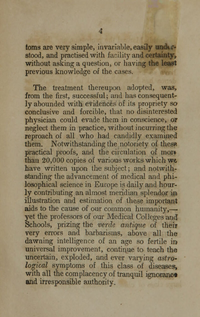 toms are very simple, invariable, easily undtt-- stood, and practised with facility and certainty, without asking a question, or having the least previous knowledge oi the cases. The treatment thereupon adopted, was, from the first, successful; and has consequent- ly abounded with evidences of its propriety so conclusive and forcible, that no disinterested physician could evade them in conscience, or neglect them in practice, without incurring the reproach of all who had candidly examined them. Notwithstanding the notoriety of thesft practical proofs, and the circulation of mor» than 20,000 copies of various works which w* have written upon the subject; and notwith- standing the advancement of medical and phi- losophical science in Europe is daily and hour- ly contributing an almost meridian splendor in illustration and estimation of these important aids to the cause of our common humanity,— yet the professors of our Medical Colleges and Schools, prizing the verde antique of their very errors and barbarisms, above all the dawning intelligence of an age so fertile in universal improvement, continue to teach the uncertain, exploded, and ever varying astro~ logical symptoms of this class of diseases^ with all the complacency of tranquil ignoranc* and irresponsible authority.