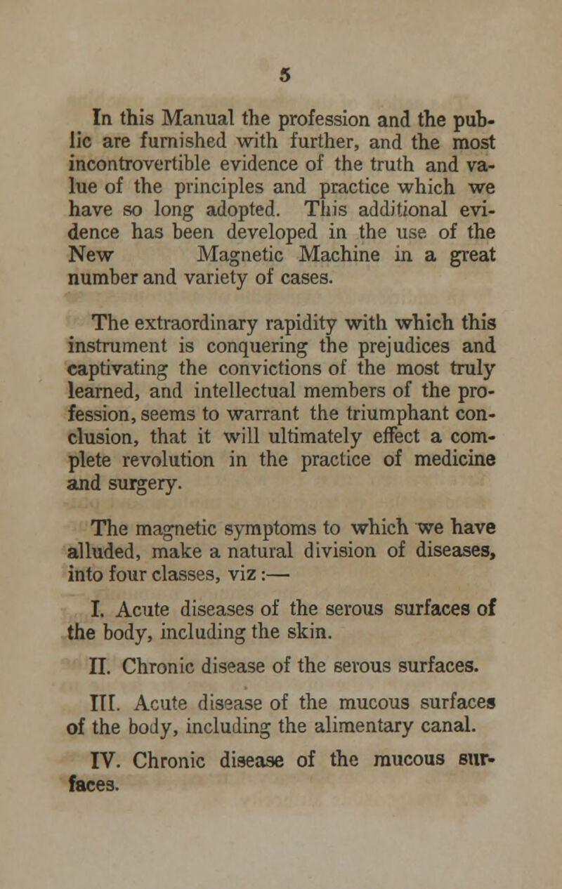 In this Manual the profession and the pub- lic are furnished with further, and the most incontrovertible evidence of the truth and va- lue of the principles and practice which we have so long adopted. This additional evi- dence has been developed in the use of the New Magnetic Machine in a great number and variety of cases. The extraordinary rapidity with which this instrument is conquering the prejudices and captivating the convictions of the most truly learned, and intellectual members of the pro- fession, seems to warrant the triumphant con- clusion, that it will ultimately effect a com- plete revolution in the practice of medicine and surgery. The magnetic symptoms to which we have alluded, make a natural division of diseases, into four classes, viz:— I. Acute diseases of the serous surfaces of the body, including the skin. II. Chronic disease of the serous surfaces. III. Acute disease of the mucous surfaces of the body, including the alimentary canal. IV. Chronic disease of the mucous sur- faces.