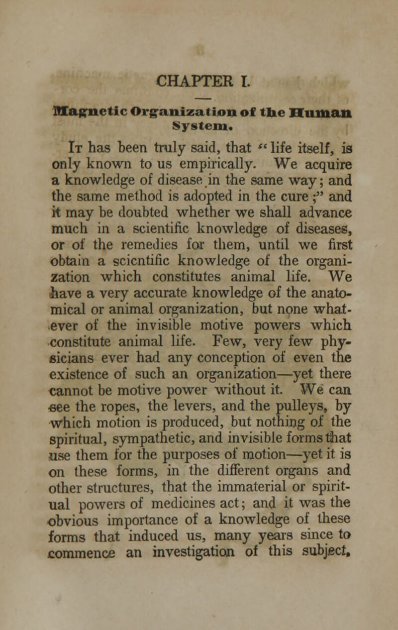 Magnetic Organization of the Human System. It has been truly said, that  life itself, is only known to us empirically. We acquire a knowledge of disease.in the same way; and the same method is adopted in the cure ; and it may be doubted whether we shall advance much in a scientific knowledge of diseases, or of the remedies for them, until we first obtain a scientific knowledge of the organi- zation which constitutes animal life. We have a very accurate knowledge of the anato- mical or animal organization, but none what- ever of the invisible motive powers which constitute animal life. Few, very few phy- sicians ever had any conception of even the existence of such an organization—yet there cannot be motive power without it. We can ■see the ropes, the levers, and the pulleys, by Which motion is produced, but nothing of the spiritual, sympathetic, and invisible forms that use them for the purposes of motion—yet it is on these forms, in the different organs and other structures, that the immaterial or spirit- ual powers of medicines act; and it was the obvious importance of a knowledge of these forms that induced us, many years since to commence an investigation of this subject.