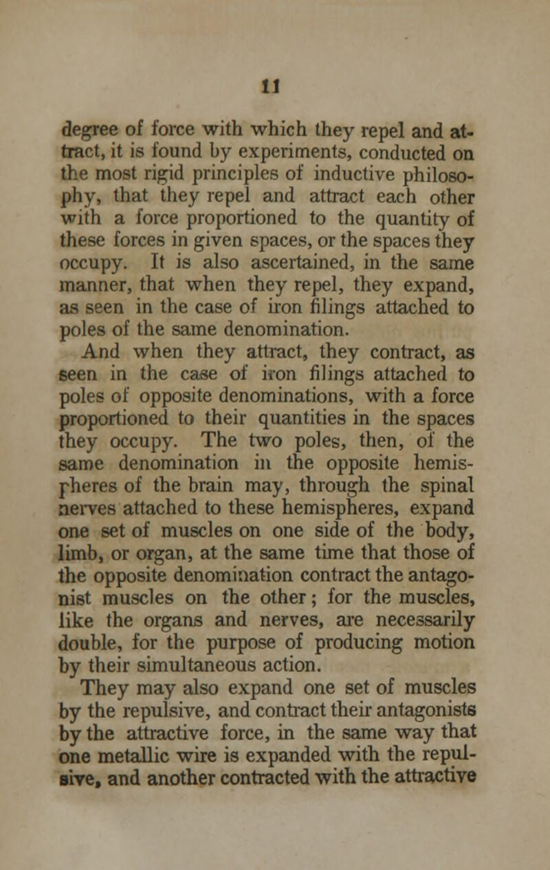 degree of force with which they repel and at- tract, it is found by experiments, conducted on the most rigid principles of inductive philoso- phy, that they repel and attract each other with a force proportioned to the quantity of these forces in given spaces, or the spaces they occupy. It is also ascertained, in the same manner, that when they repel, they expand, as seen in the case of iron filings attached to poles of the same denomination. And when they attract, they contract, as seen in the case of iron filings attached to poles of opposite denominations, with a force proportioned to their quantities in the spaces they occupy. The two poles, then, of the same denomination in the opposite hemis- pheres of the brain may, through the spinal nerves attached to these hemispheres, expand one set of muscles on one side of the body, limb, or organ, at the same time that those of the opposite denomination contract the antago- nist muscles on the other; for the muscles, like the organs and nerves, are necessarily double, for the purpose of producing motion by their simultaneous action. They may also expand one set of muscles by the repulsive, and contract their antagonists by the attractive force, in the same way that one metallic wire is expanded with the repul- sive, and another contracted with the attractive