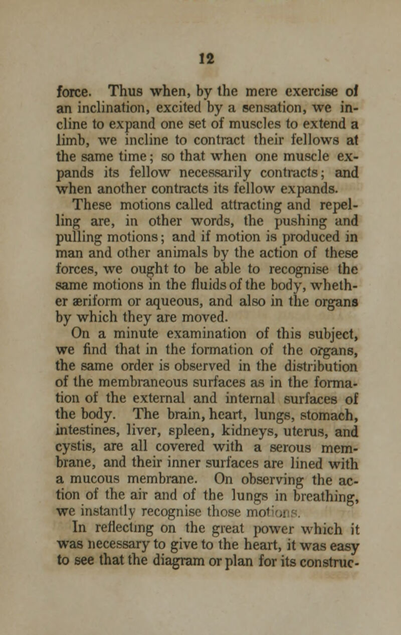 force. Thus when, by the mere exercise of an inclination, excited by a sensation, we in- cline to expand one set of muscles to extend a limb, we incline to contract their fellows at the same time; so that when one muscle ex- pands its fellow necessarily contracts; and when another contracts its fellow expands. These motions called attracting and repel- ling are, in other words, the pushing and pulling motions; and if motion is produced in man and other animals by the action of these forces, we ought to be able to recognise the same motions in the fluids of the body, wheth- er aeriform or aqueous, and also in the organs by which they are moved. On a minute examination of this subject, we find that in the formation of the organs, the same order is observed in the distribution of the membraneous surfaces as in the forma- tion of the external and internal surfaces of the body. The brain, heart, lungs, stomach, intestines, liver, spleen, kidneys, uterus, and cystis, are all covered with a serous mem- brane, and their inner surfaces are lined with a mucous membrane. On observing the ac- tion of the air and of the lungs in breathing, we instantly recognise those mot; . In reflecting on the great power which it was necessary to give to the heart, it was easy to see that the diagram or plan for its construe-