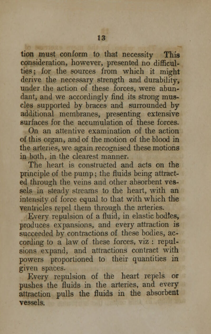 tion must conform to that necessity This consideration, however, presented no difficul- ties; for the sources from which it might derive the necessary strength and durability, under the action of these forces, were abun- dant, and we accordingly find its strong mus- cles supported by braces and surrounded by additional membranes, presenting extensive surfaces for the accumulation of these forces. On an attentive examination of the action of this organ, and of the motion of the blood in the arteries, we again recognised these motions in both, in the clearest manner. The heart is constructed and acts on the principle of the pump; the fluids being attract- ed through the veins and other absorbent ves- sels in steady streams to the heart, with an intensity of force equal to that with which the ventricles repel them through the arteries. Every repulsion of a fluid, in elastic bodies, produces expansions, and every attraction is succeeded by contractions of these bodies, ac- cording to a law of these forces, viz : repul- sions expand, and attractions contract with powers proportioned to their quantities in given spaces. Every repulsion of the heart repels or pushes the fluids in the arteries, and every attraction pulls the fluids in the absorbent vessels.