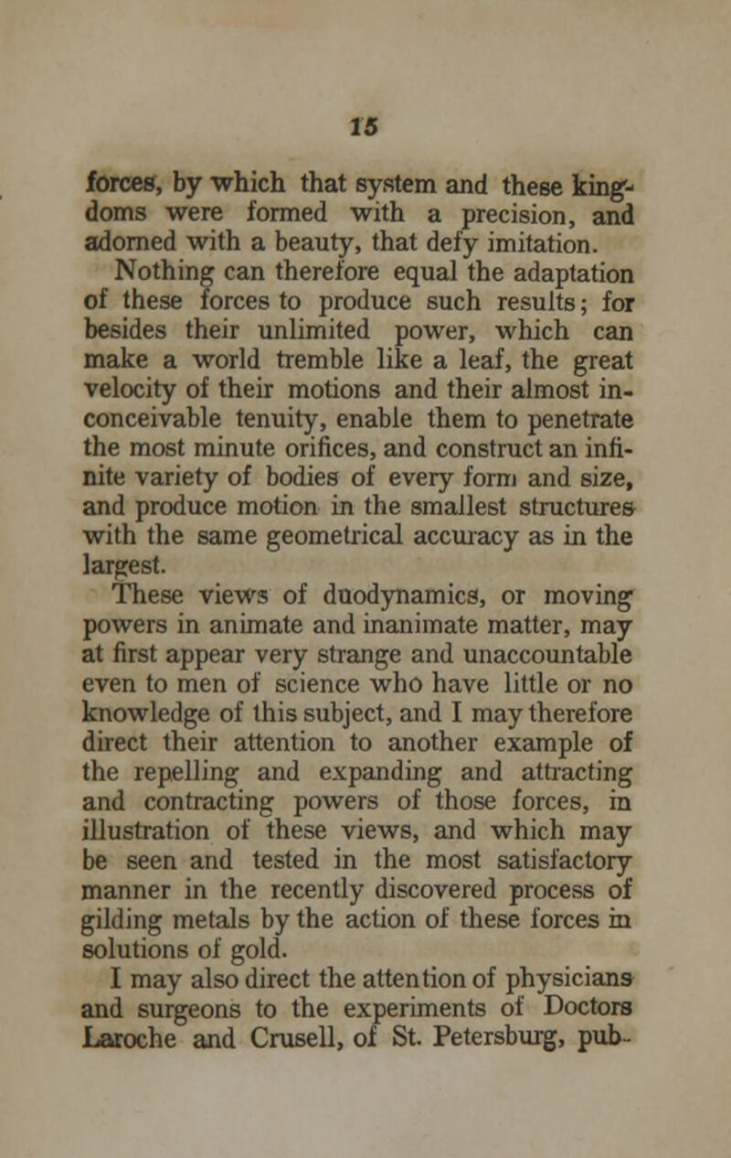 forces, by which that system and these king- doms were formed with a precision, and adorned with a beauty, that defy imitation. Nothing can therefore equal the adaptation of these forces to produce such results; for besides their unlimited power, which can make a world tremble like a leaf, the great velocity of their motions and their almost in- conceivable tenuity, enable them to penetrate the most minute orifices, and construct an infi- nite variety of bodies of every form and size, and produce motion in the smallest structures with the same geometrical accuracy as in the largest. These views of duodynamics, or moving powers in animate and inanimate matter, may at first appear very strange and unaccountable even to men of science who have little or no knowledge of this subject, and I may therefore direct their attention to another example of the repelling and expanding and attracting and contracting powers of those forces, in illustration of these views, and which may be seen and tested in the most satisfactory manner in the recently discovered process of gilding metals by the action of these forces in solutions of gold. I may also direct the attention of physicians and surgeons to the experiments of Doctors Laroche and Crusell, of St. Petersburg, pub-