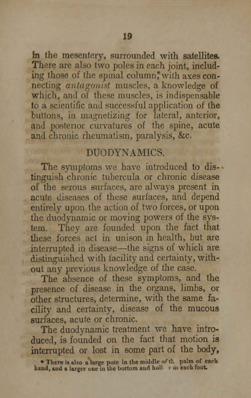 in the mesentery, surrounded with satellites. There are also two poles in each joint, includ- ing those of the spinal column* with axes con- necting antagonist muscles, a knowledge of which, and of these muscles, is indispensable to a scientific and successful application of the buttons, in magnetizing for lateral, anterior, and posterior curvatures of the spine, acute and chronic rheumatism, paralysis, &c. DUO DYNAMICS. The symptoms we have introduced to dis- tinguish chronic tubcrcula or chronic disease of the serous surfaces, are always present in acute diseases of these surfaces, and depend entirely upon the action of two forces, or upon the duodynamic or moving powers of the sys- tem. They are founded upon the fact that these forces act in unison in health, but are interrupted in disease—the signs of which are distinguished with facility and certainty, with- out any previous knowledge of the case. The absence of these symptoms, and the presence of disease in the organs, limbs, or other structures, determine, with the same fa- cility and certainty, disease of the mucous surfaces, acute or chronic. The duodynamic treatment we have intro- duced, is founded on the fact that motion is interrupted or lost in some part of the body, • There is also alarge pole in the middle of tl. palm of each hand, and a larger one in the bottom and hoi) v 01 each foot.