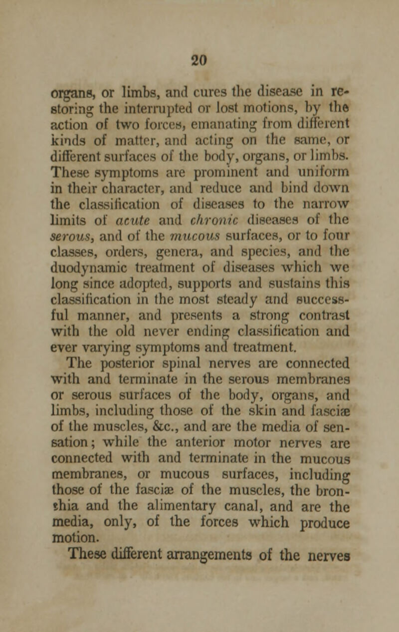 organs, or limbs, and cures the disease in re- storing the interrupted or lost motions, by the pxtion of two forces, emanating from different kinds of matter, and acting Oil the same, or different surfaces of llie body, organs, or limbs. These symptoms are prominent and uniform in their character, and reduce and bind down the classification of diseases to the narrow limits of acute and chronic diseases of the serous, and of the mucous surfaces, or to four classes, orders, genera, and species, and the duodynamic treatment of diseases which we long since adopted, supports and sustains this classification in the most steady and success- ful manner, and presents a strong contrast with the old never ending classification and ever varying symptoms and treatment. The posterior spinal nerves are connected with and terminate in the serous membranes or serous surfaces of the body, organs, and limbs, including those of the skin and fascial of the muscles, &c, and are the media of sen- sation ; while the anterior motor nerves are connected with and terminate in the mucous membranes, or mucous surfaces, including those of the fasciae of the muscles, the bron- ihia and the alimentary canal, and are the media, only, of the forces which produce motion. These different arrangements of the nerves