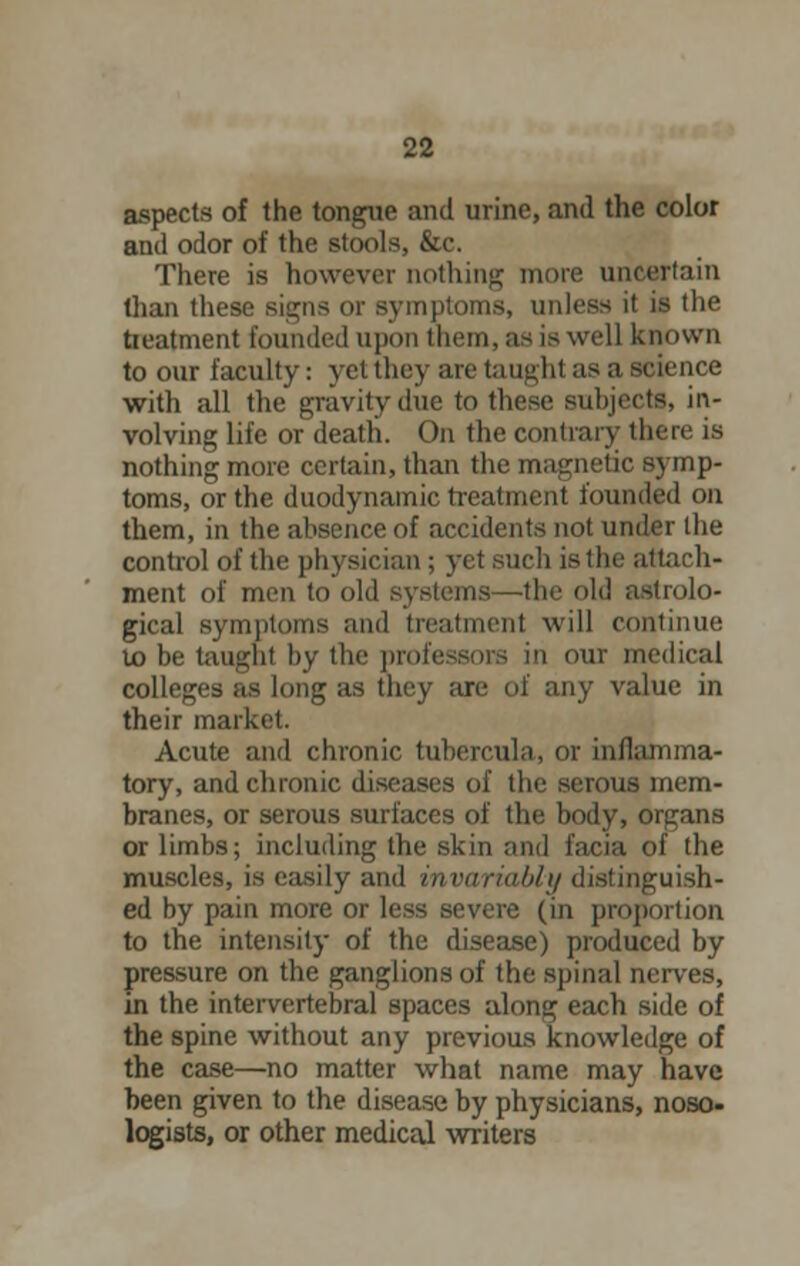 aspects of the tongue and urine, and the color and odor of the stools, &c. There is however nothing more uncertain than these signs or symptoms, unless it if the treatment founded upon them, as is well known to our faculty: yet they are taught as a science with all the gravity due to these subjects, in- volving life or death. On the contrary there is nothing more certain, than the magnetic symp- toms, or the duodynamic treatment founded on them, in the absence of accidents not under the control of the physician ; yet such is the attach- ment of men to old systems—the old astrolo- gical symptoms and treatment will continue to be taught by the professors in our medical colleges as long as they are of any value in their market. Acute and chronic tubercula, or inflamma- tory, and chronic diseases of the serous mem- branes, or serous surfaces of the body, organs or limbs; including the skin ami facia of the muscles, is easily and invariably distinguish- ed by pain more or less severe (in proportion to the intensity of the disease) produced by pressure on the ganglions of the spinal nerves, in the intervertebral spaces along each side of the spine without any previous knowledge of the case—no matter what name may have been given to the disease by physicians, noso- logists, or other medical writers