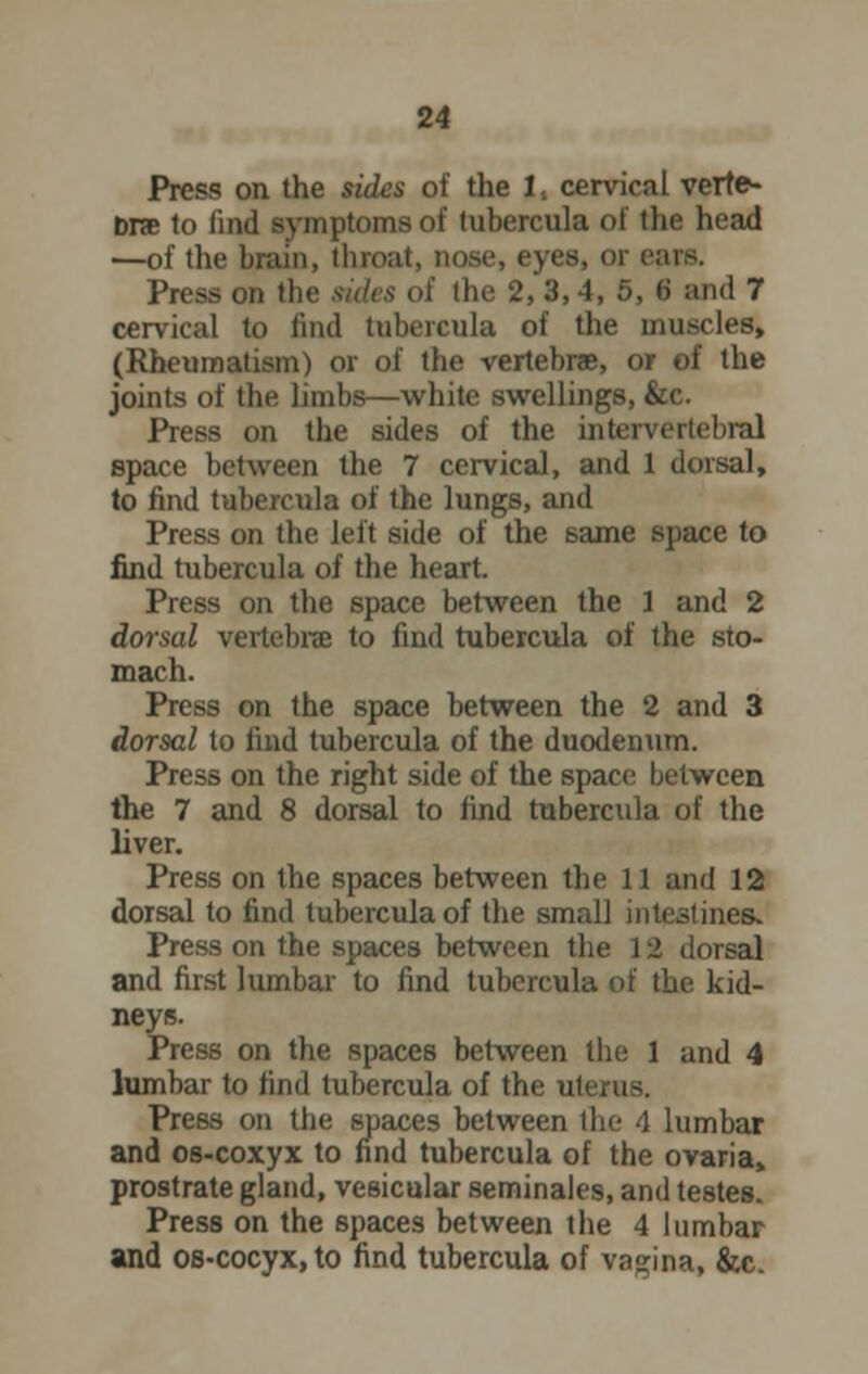 Press on the sides of the 1. cervical verte- bra to find symptoms of tubercula of the head —of the brain, throat, nose, eyes, or e:irs. Press (in Ihe 2,3,4, 5, 6 ami 7 cervical to find tubercula of the muscles, (Rheumatism) or of the vertebra, or of the joints of the limbs—white swellings, &c. Press on the sides of the intervertebral space between the 7 cervical, and 1 dorsal, to find tubercula of the lungs, and Press on the left side of the same space to find tubercula of the heart. Press on the space between the 1 and 2 dorsal vertebra to find tubercula of the sto- mach. Press on the space between the 2 and 3 dorsal to find tubercula of the duodenum. Press on the right side of the space between the 7 and 8 dorsal to find tubercula of the liver. Press on the spaces between the 11 and 12 dorsal to find tubercula of the small intestines. Press on the spaces between the 12 dorsal and first lumbar to find tubercula of the kid- neys. Press on the spaces between the 1 and 4 lumbar to find tubercula of the uterus. Press on the spaces between the 4 lumbar and os-coxyx to find tubercula of the ovaria, prostrate gland, vesicular seminales, and testes. Press on the spaces between the 4 lumbar and os-cocyx,to find tubercula of vagina, &c.