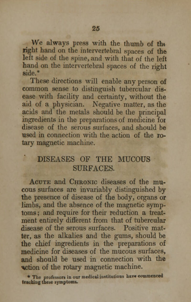 We always press with the thumb of tht right hand on the intervertebral spaces of the left side of the spine, and with that of the left hand on the intervertebral spaces of the right side.* These directions will enable any person of common sense to distinguish tubercular dis- ease with facility and certainty, without the aid of a physician. Negative matter, as the acids and the metals should be the principal ingredients in the preparations of medicine for disease of the serous surfaces, and should be used in connection with the action of the ro- tary magnetic machine. DISEASES OF THE MUCOUS SURFACES. Acute and Chronic diseases of the mu- cous surfaces are invariably distinguished by the presence of disease of the body, organs or limbs, and the absence of the magnetic symp- toms ; and require for their reduction a treat- ment entirely different from that of tubercular disease of the serous surfaces. Positive mat- ter, as the alkalies and the gums, should be the chief ingredients in the preparations of medicine for diseases of the mucous surfaces, and should be used in connection with the action of the rotary magnetic machine. ♦The professori in our medical institutions hav« commenced leaching these symptoms.