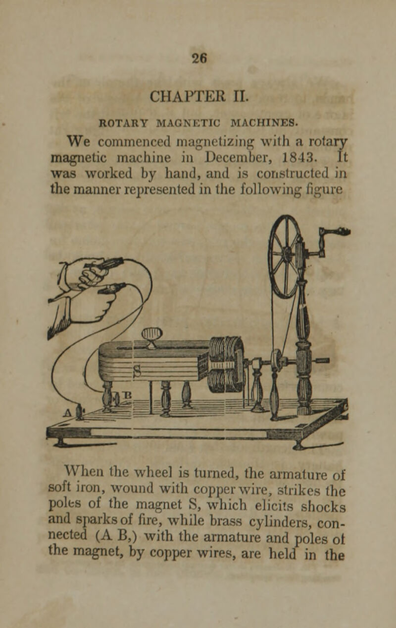 CHAPTER II. ROTARY MAGNETIC MACHINES. We commenced magnetizing with a rotary magnetic machine in December, 1843. It was worked by hand, and is constructed in the manner represented in the following i When the wheel is turned, the armature of soft iron, wound with copper wire, strikes the poles of the magnet S, which elicits shocks and sparks of fire, while brass cylinders, con- nected (A B,) with the armature and poles ot the magnet, by copper wires, are held in the