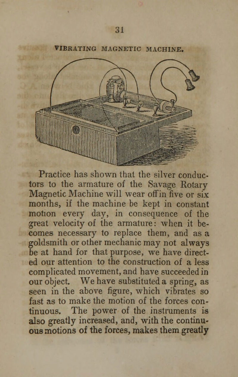 VIBRATING MAGNETIC MACHINE. Practice has shown that the silver conduc- tors to the armature of the Savage Rotary Magnetic Machine will wear off in five or six months, if the machine be kept in constant motion every day, in consequence of the great velocity of the armature: when it be- comes necessary to replace them, and as a goldsmith or other mechanic may not always be at hand for that purpose, we have direct- ed our attention to the construction of a less complicated movement, and have succeeded in our object. We have substituted a spring, as seen in the above figure, which vibrates so fast as to make the motion of the forces con- tinuous. The power of the instruments is also greatly increased, and, with the continu- ous motions of the forces, makes them greatly