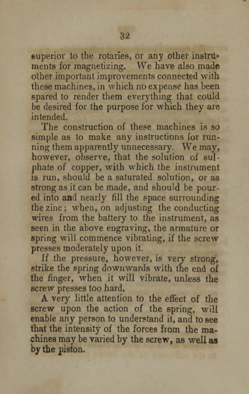 superior to the rotarles, or any other instru* merits for magnetizing. We have also made other important improvements connected with these machines, in which no expense has been spared to render them everything that could be desired for the purpose for which they are intended. The construction of these machines is so simple as to make any instructions for run- ning them apparently unnecessary. We may, however, observe, that the solution of sul- phate of copper, with which the instrument is run, should be a saturated solution, or as strong as it can be made, and should be pour- ed into and nearly fill the space surrounding the zinc; when, on adjusting the conducting wires from the battery to the instrument, as seen in the above engraving, the armature or spring will commence vibrating, if the screw presses moderately upon it. If the pressure, however, is very strong, strike the spring downwards with the end of the finger, when it will vibrate, unless the screw presses too hard. A very little attention to the effect of the screw upon the action of the spring, will enable any person to understand it, and to see that the intensity of the forces from the ma- chines may be varied by the screw, as well as by the piston.