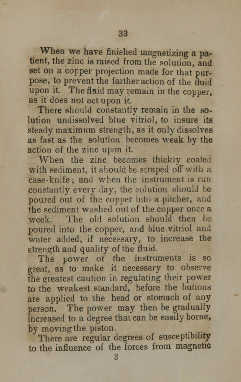 When we have finished magnetizing a pa- tient, the zinc is raised from the solution, and set on a copper projection made for that pur- pose, to prevent the farther action of the fluid upon it. The flaid may remain in the copper, as it does not act upon it. There should constantly remain in the so- lution undissolved blue vitriol, to insure its steady maximum strength, as it only dissolves as fast as the solution becomes weak by the action of the zinc upon it. When the zinc becomes thickly coated with sediment, it .should be scraped off with a case-knife, and when the instrument is run constantly every day, the solution should he poured out of the copper into a pitcher, and the sediment washed out of the copper once a week. The old solution should then be poured into the copper, and blue vitriol and water added, if necessary, to increase the strength and quality of the fluid. The power of the instruments is so great, as to make it necessary to observe the greatest caution in regulating their power to the weakest standard, before the buttons are applied to the head or stomach of any person. The power may then be gradually increased to a degree that can be easily borne, by moving the piston. There are regular degrees of susceptibility to the influence of the forces from magnetic 3