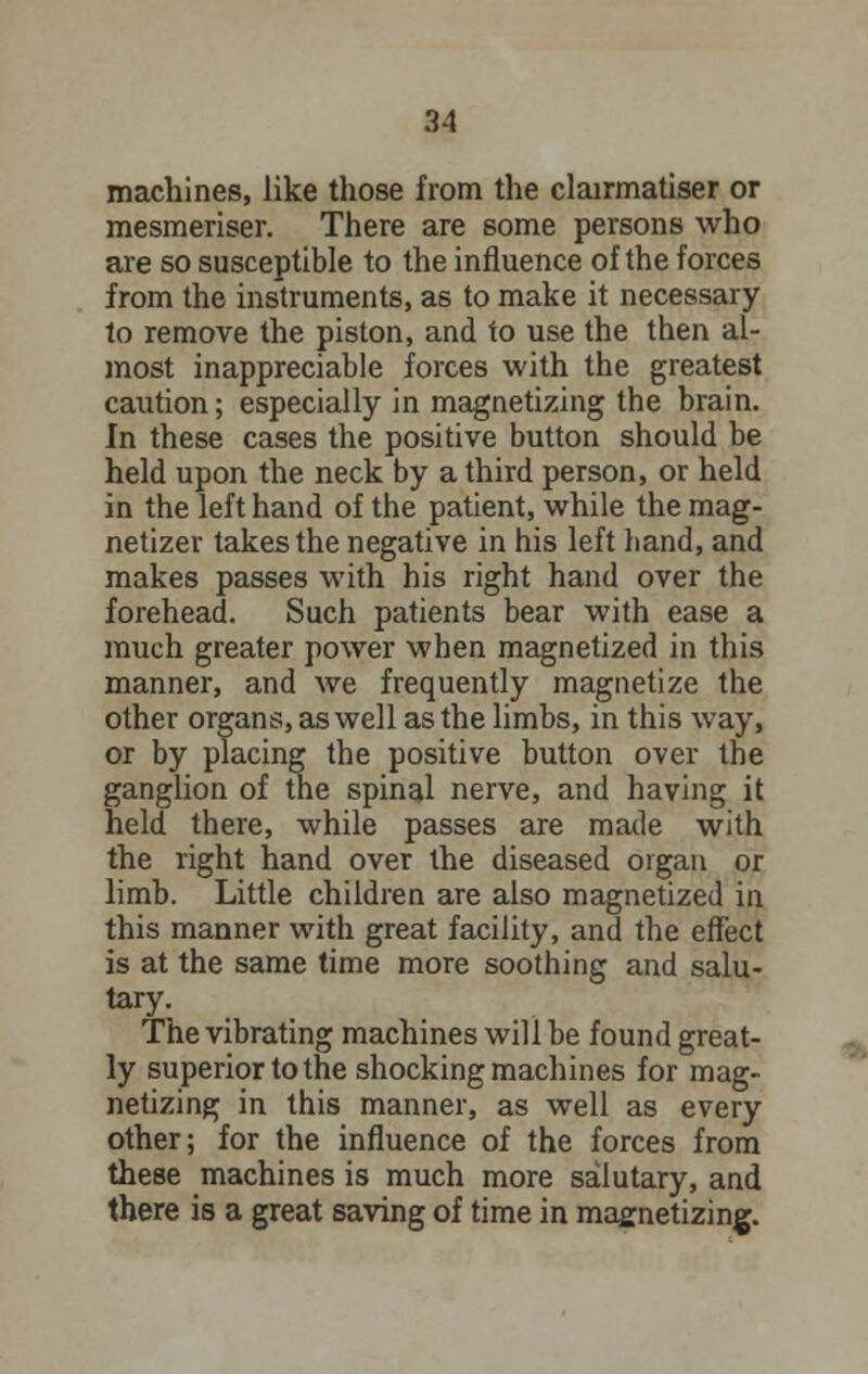 machines, like those from the clairmatiser or mesmeriser. There are some persons who are so susceptible to the influence of the forces from the instruments, as to make it necessary to remove the piston, and to use the then al- most inappreciable forces with the greatest caution; especially in magnetizing the brain. In these cases the positive button should be held upon the neck by a third person, or held in the left hand of the patient, while the mag- netizer takes the negative in his left hand, and makes passes with his right hand over the forehead. Such patients bear with ease a much greater power when magnetized in this manner, and we frequently magnetize the other organs, as well as the limbs, in this way, or by placing the positive button over the ganglion of the spinal nerve, and having it held there, while passes are made with the right hand over the diseased organ or limb. Little children are also magnetized in this manner with great facility, and the effect is at the same time more soothing and salu- tary. The vibrating machines will be found great- ly superior to the shocking machines for mag- netizing in this manner, as well as every other; for the influence of the forces from these machines is much more salutary, and there is a great saving of time in magnetizing.