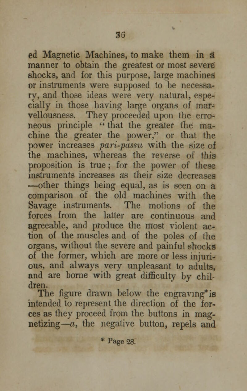 ed Magnetic Machines, to make them in a manner to obtain the greatest or most severe' shocks, and for this purpose, large machines or instruments were supposed to be necessa- ry, and those ideas were very natural, espe- cially in those having large organs of mar- vellousness. They proceeded upon the erro- neous principle  that the greater the ma- chine the greater the power, or that the power increases pari-passu with the size of the machines, whereas the reverse of this proposition is true; for the power of these instruments increases as their size decreases —other things being equal, as is seen on a comparison of the old machines with the Savage instruments. The motions of the forces from the latter are continuous and agreeable, and produce the most violent ac- tion of the muscles and of the poles of the organs, without the severe and painful shocks of the former, which are more or less injuri- ous, and always very unpleasant to adults, and are borne with great difficulty by chil- dren. The figure drawn below the engraving*is intended to represent the direction of the for- ces as they proceed from the buttons in mag- netizing—a, the negative button, repels and * Page 28.