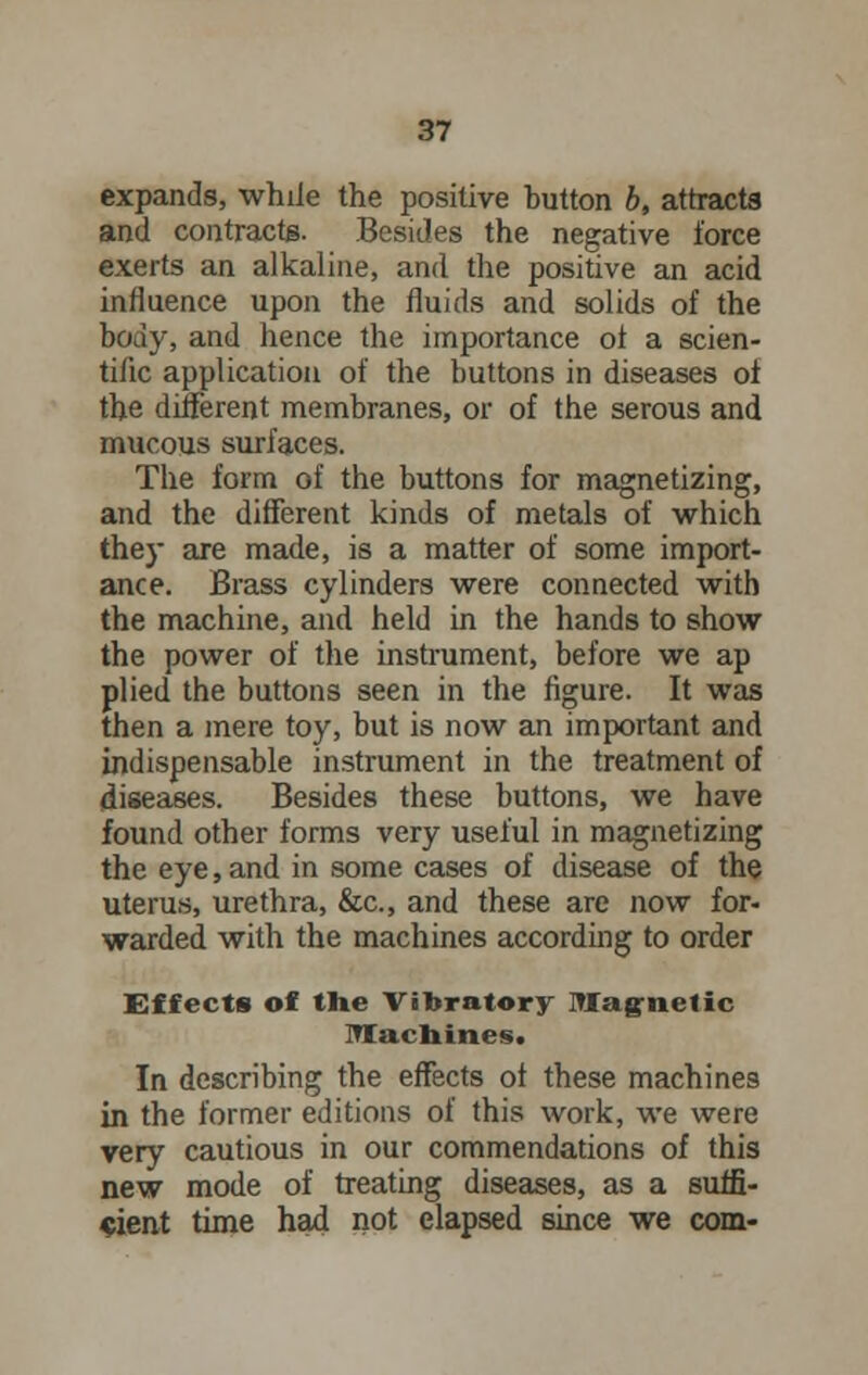 expands, while the positive button b, attracts and contracts. Besides the negative force exerts an alkaline, and the positive an acid influence upon the fluids and solids of the body, and hence the importance of a scien- tific application of the buttons in diseases of the different membranes, or of the serous and mucous surfaces. The form of the buttons for magnetizing, and the different kinds of metals of which they are made, is a matter of some import- ance. Brass cylinders were connected with the machine, and held in the hands to show the power of the instrument, before we ap plied the buttons seen in the figure. It was then a mere toy, but is now an important and indispensable instrument in the treatment of diseases. Besides these buttons, we have found other forms very useful in magnetizing the eye, and in some cases of disease of the uterus, urethra, &c, and these are now for- warded with the machines according to order Effects of the Vibratory Magnetic Machines. In describing the effects of these machines in the former editions of this work, we were very cautious in our commendations of this new mode of treating diseases, as a suffi- cient time had not elapsed since we com-