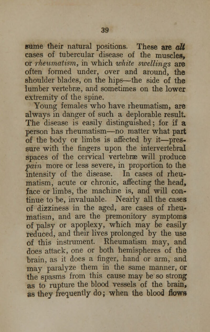 sume their natural positions. These are alt cases of tubercular disease of the muscles, or rheumatism, in which white swellings are often formed under, over and around, the shoulder blades, on the hips—the side of the lumber vertebrae, and sometimes on the lower extremity of the spine. Young females who have rheumatism, are always in danger of such a deplorable result. The disease is easily distinguished; for if a person has rheumatism—no matter what part of the body or limbs is affected by it—pres- sure with the fingers upon the intervertebral spaces of the cervical vertebrae will produce pain more or less severe, in proportion to the intensity of the disease. In cases of rheu- matism, acute or chronic, affecting the head, face or limbs, the machine is, and will con- tinue to be, invaluable. Nearly all the cases of dizziness in the aged, are cases of rheu- matism, and are the premonitory symptoms of palsy or apoplexy, which may be easily reduced, and their lives prolonged by the use of this instrument. Rheumatism may, and does attack, one or both hemispheres of the brain, as it does a finger, hand or arm, and may paralyze them in the same manner, or the spasms from this cause may be so strong as to rupture the blood vessels of the brain, as they frequently do; when the blood flows