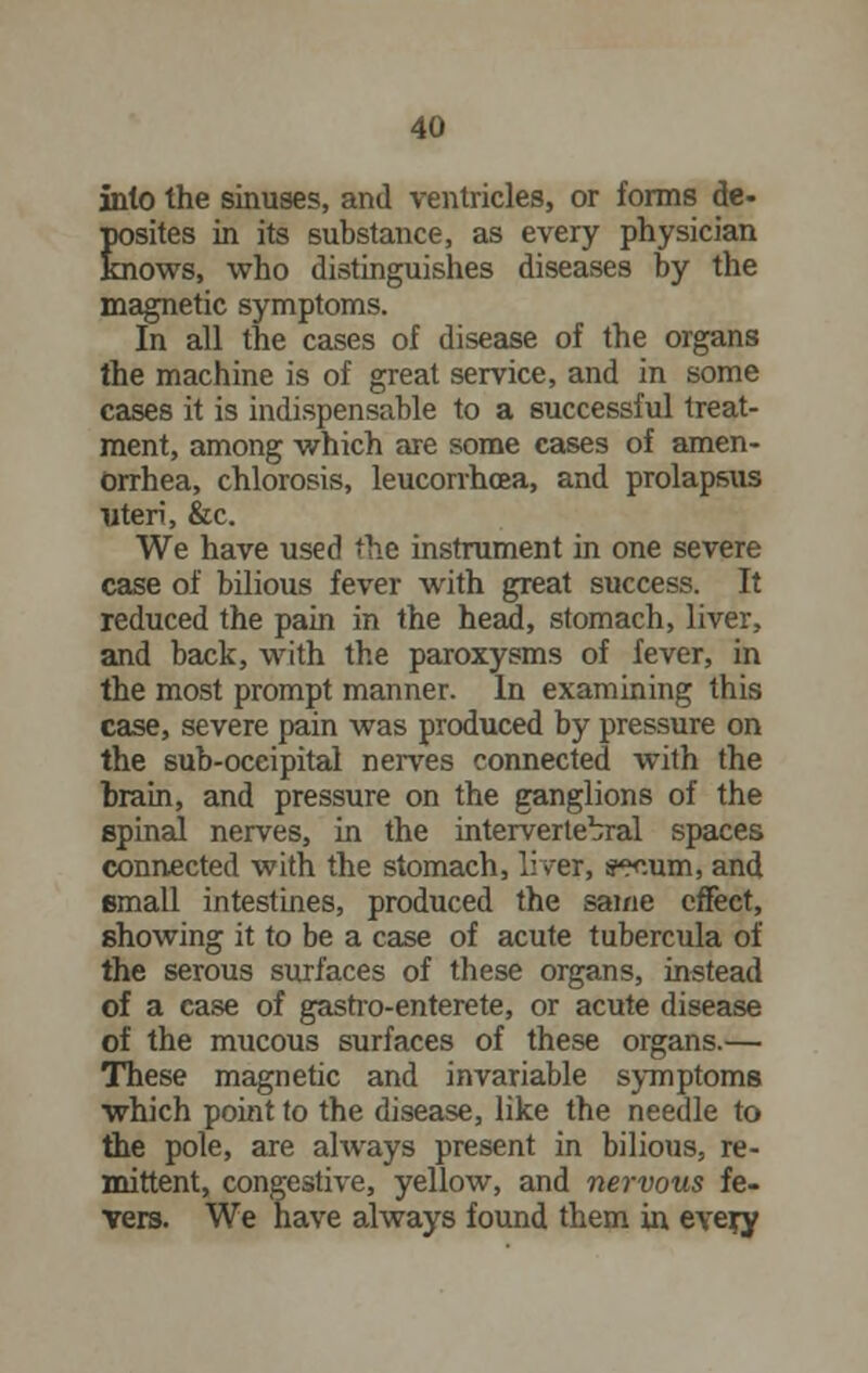 into the sinuses, and ventricles, or forms de- Esites in its substance, as every physician ows, who distinguishes diseases by the magnetic symptoms. In all the cases of disease of the organs the machine is of great service, and in some cases it is indispensable to a successful treat- ment, among which are some cases of amen- orrhea, chlorosis, leucorrhoea, and prolapsus uteri, &c. We have used the instrument in one severe case of bilious fever with great success. It reduced the pain in the head, stomach, liver, and back, with the paroxysms of fever, in the most prompt manner. In examining this case, severe pain was produced by pressure on the sub-occipital nerves connected with the brain, and pressure on the ganglions of the spinal nerves, in the intervertebral spaces connected with the stomach, liver, wum, and small intestines, produced the same effect, showing it to be a case of acute tubercula of the serous surfaces of these organs, instead of a case of gastro-enterete, or acute disease of the mucous surfaces of these organs.— These magnetic and invariable symptoms which point to the disease, like the needle to the pole, are always present in bilious, re- mittent, congestive, yellow, and nervous fe- vers. We have always found them in every