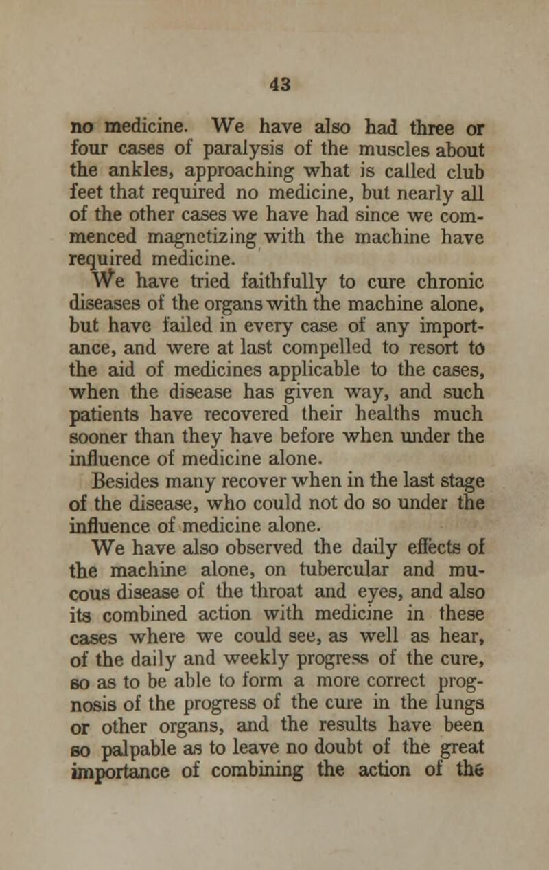 no medicine. We have also had three or four cases of paralysis of the muscles about the ankles, approaching what is called club feet that required no medicine, but nearly all of the other cases we have had since we com- menced magnetizing with the machine have required medicine. We have tried faithfully to cure chronic diseases of the organs with the machine alone, but have failed in every case of any import- ance, and were at last compelled to resort to the aid of medicines applicable to the cases, when the disease has given way, and such patients have recovered their healths much sooner than they have before when under the influence of medicine alone. Besides many recover when in the last stage of the disease, who could not do so under the influence of medicine alone. We have also observed the daily effects of the machine alone, on tubercular and mu- cous disease of the throat and eyes, and also its combined action with medicine in these cases where we could see, as well as hear, of the daily and weekly progress of the cure, 60 as to be able to form a more correct prog- nosis of the progress of the cure in the lungs or other organs, and the results have been bo palpable as to leave no doubt of the great importance of combining the action of the