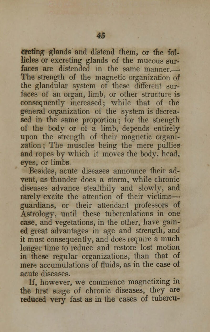 creting glands and distend them, or the fol- licles or excreting glands of the mucous sur- faces are distended in the same manner.— The strength of the magnetic organization of the glandular system of these different sur- faces of an organ, limb, or other structure is consequently increased; while that of the general organization of the system is decrea- sed in the same proportion; for the strength of the body or of a limb, depends entirely upon the strength of their magnetic organi- zation; The muscles being the mere pullies and ropes by which it moves the body, head, eyes, or limbs. Besides, acute diseases announce their ad- vent, as thunder does a storm, while chronic diseases advance stealthily and slowly, and rarely excite the attention of their victims— guardians, or their attendant professors of Astrology, until these tuberculations in one case, and vegetations, in the other, have gam- ed great advantages in age and strength, and it must consequently, and does require a much longer time to reduce and restore lost motion in these regular organizations, than that of mere accumulations of fluids, as in the case of acute diseases. If, however, we commence magnetizing in the first siage of chronic diseases, they are leduced very fast as in the cases of tubercu-