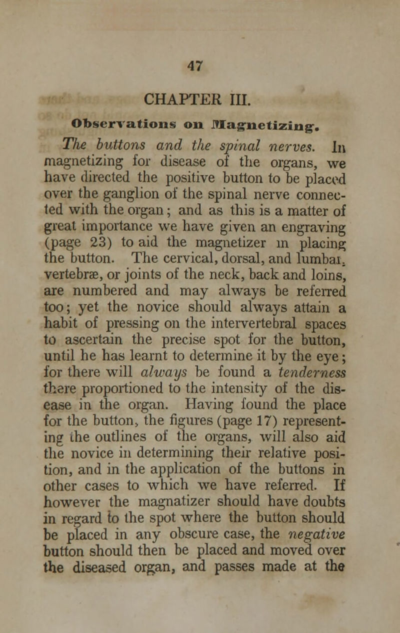 CHAPTER III. Observations on magnetizing. The buttons and the spinal nerves. In magnetizing for disease of the organs, we have directed the positive button to be placed over the ganglion of the spinal nerve connec- ted with the organ; and as this is a matter of great importance we have given an engraving (page 23) to aid the magnetizer in placing the button. The cervical, dorsal, and lumbal, vertebrae, or joints of the neck, back and loins, are numbered and may always be referred too; yet the novice should always attain a habit of pressing on the intervertebral spaces to ascertain the precise spot for the button, until he has learnt to determine it by the eye; for there will always be found a tenderness there proportioned to the intensity of the dis- ease in the organ. Having found the place for the button, the figures (page 17) represent- ing (he outlines of the organs, will also aid the novice in determining their relative posi- tion, and in the application of the buttons in other cases to which we have referred. If however the magnatizer should have doubts in regard to the spot where the button should be placed in any obscure case, the negative button should then be placed and moved over the diseased organ, and passes made at the