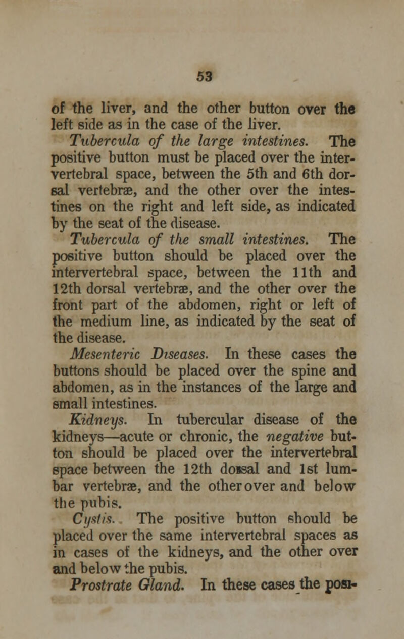 of the liver, and the other button over the left side as in the case of the liver. Tubercula of the large intestines. The positive button must be placed over the inter- vertebral space, between the 5th and 6th dor- sal vertebrae, and the other over the intes- tines on the right and left side, as indicated by the seat of the disease. Tubercula of the small intestines. The positive button should be placed over the intervertebral space, between the 11th and 12th dorsal vertebrae, and the other over the front part of the abdomen, right or left of the medium line, as indicated by the seat of the disease. Mesenteric Diseases. In these cases the buttons should be placed over the spine and abdomen, as in the instances of the large and small intestines. Kidneys. In tubercular disease of the kidneys—acute or chronic, the negative but- ton should be placed over the intervertebral space between the 12th do«sal and 1st lum- bar vertebrae, and the other over and below the pubis. Cyst is. The positive button should be placed over the same intervertebral spaces as in cases of the kidneys, and the other over and below the pubis. Prostrate Gland. In these cases the posi-