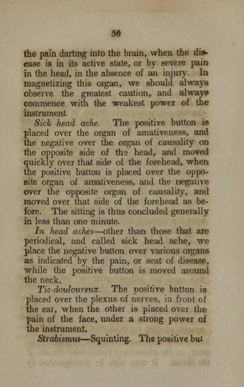 3« the pain darting into the brain, when the dis- ease is in its active state, or by severe pain in the head, in the absence of an injury. In magnetizing this organ, we should always observe the greatest caution, and always commence with the weakest power of the instrument. Sick head ache. The positive button is placed over the organ of amativeness, and the negative over the organ of causality on the opposite side of ths head, and moved quickly over that side of the forehead, when the positive button is placed over the oppo- site organ of amativeness, and the negative over the opposite organ of causality, and moved over that side of the forehead as be- fore. The sitting is thus concluded generally in less than one minute. In head aches—other than those that are periodical, and called sick head ache, we place the negative button over various organs as indicated by the pain, or seat of disease, while the positive button is moved around the neck. Tic-douloureux. The positive button is placed over the plexus of nerves, in front ol the ear, when the other is placed over the pain of the face, under a strong power of the instrument. Strabismus—Squinting. The positive bui