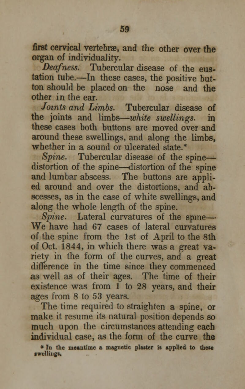 first cervical vertebra, and the other over the organ of individuality. Deafness. Tubercular disease of the eus- tation tube.—In these cases, the positive but- ton should be placed on the nose and the other in the ear. Joints and Limbs. Tubercular disease of the joints and limbs—white swellings, in these cases both buttons are moved over and around these swellings, and along the limbs, whether in a sound or ulcerated state.* Spine. Tubercular disease of the spine— distortion of the spine—distortion of the spine and lumbar abscess. The buttons are appli- ed around and over the distortions, and ab- scesses, as in the case of white swellings, and along the whole length of the spine. Spine. Lateral curvatures of the spine— We have had 67 cases of lateral curvatures of the spine from the 1 st of April to the 8th of Oct. 1844, in which there was a great va- riety in the form of the curves, and a great difference in the time since they commenced a3 well as of their ages. The time of their existence was from 1 to 28 years, and their ages from 8 to 53 years. The time required to straighten a spine, or make it resume its natural position depends so much upon the circumstances attending each individual case, as the form of the curve the * In the meantime a magnetic platter it applied to the** ■veiling!.