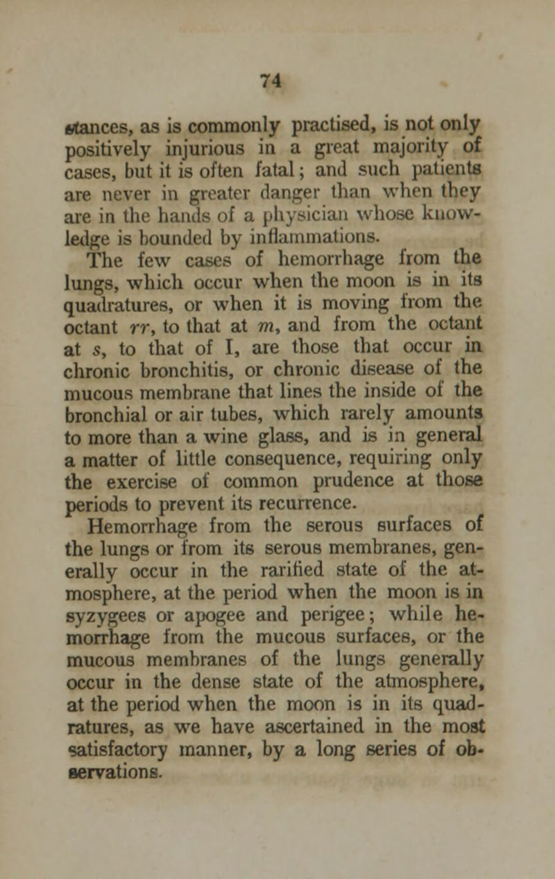 irfances, as is commonly practised, is not only positively injurious in a great majority of cases, but it is often fatal; and such patients are never in greater danger than when they are in the hands of a physician whose know- ledge is bounded by inflammation*. The few cases of hemorrhage from the lungs, which occur when the moon is in its quadratures, or when it is moving from the octant rr, to that at m, and from the octant at s, to that of I, are those that occur in chronic bronchitis, or chronic disease of the mucous membrane that lines the inside of the bronchial or air tubes, which rarely amounts to more than a wine glass, and is in general a matter of little consequence, requiring only the exercise of common prudence at those periods to prevent its recurrence. Hemorrhage from the serous surfaces of the lungs or from its serous membranes, gen- erally occur in the rarihed state of the at- mosphere, at the period when the moon is in syzygees or apogee and perigee; while he- morrhage from the mucous surfaces, or the mucous membranes of the lungs generally occur in the dense state of the atmosphere, at the period when the moon is in its quad- ratures, as we have ascertained in the most satisfactory manner, by a long series of ob- servations.