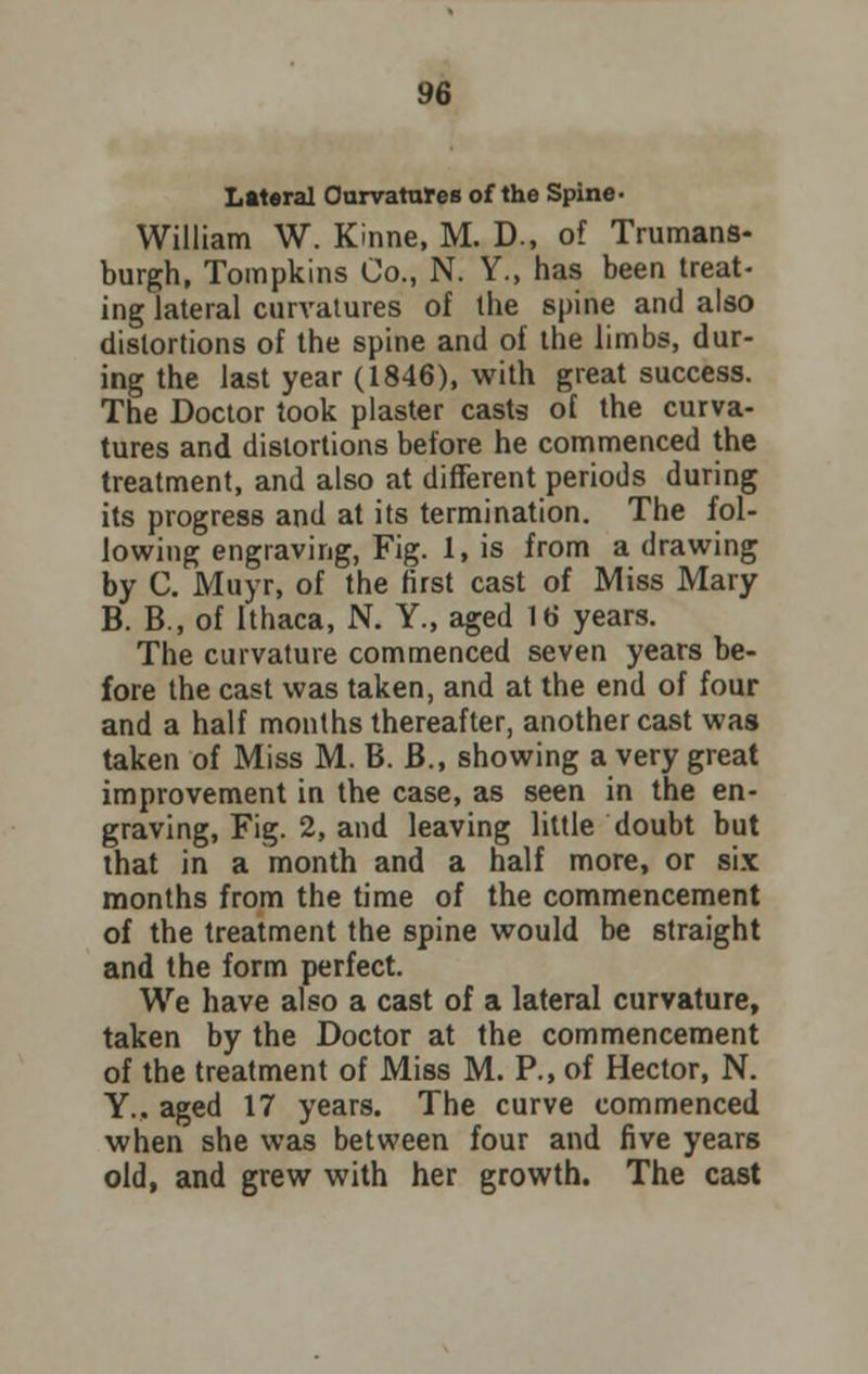 Lateral Curvatures of the Spine- William W. Kinne, M. D., of Trumans- burgh, Tompkins Co., N. Y., has been treat- ing lateral curvatures of the spine and also distortions of the spine and of the limbs, dur- ing the last year (1846), with great success. The Doctor took plaster casts of the curva- tures and distortions before he commenced the treatment, and also at different periods during its progress and at its termination. The fol- lowing engraving, Fig. 1, is from a drawing by C. Muyr, of the first cast of Miss Mary B. B., of Ithaca, N. Y., aged 16 years. The curvature commenced seven years be- fore the cast was taken, and at the end of four and a half months thereafter, another cast was taken of Miss M. B. B., showing a very great improvement in the case, as seen in the en- graving, Fig. 2, and leaving little doubt but that in a month and a half more, or six months from the time of the commencement of the treatment the spine would be straight and the form perfect. We have also a cast of a lateral curvature, taken by the Doctor at the commencement of the treatment of Miss M. P., of Hector, N. Y.. aged 17 years. The curve commenced when she was between four and five years old, and grew with her growth. The cast