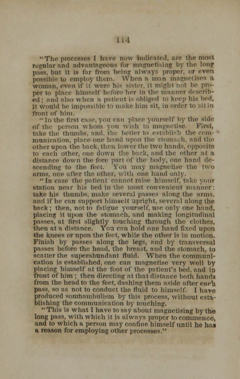 IH The processes i have now Indicated, are the most geous for magnetising by the hm? ii ii is far from being alway proper, <>r even io emploj them. When m man woman,even if it \m i h( not he pro- per to place himself before her in tin- manner rl ed; ana also when a patienl is obliged to keep His lied, it would bo impossible to make him sit, in order i front of him. In the first case, yon can place yourself by the side of the person whom you wish io magnetise. First, hike the thumbs, and, the better to establl b the com mnnicatlon, place one hand upon the stomach, and the other upon the back, then lower the two h to each other, one down the back, and the other :it a e down tlie fore part of the body, one hand de- scending to the feel. You may magnetise the two arms, one after the other, With one hand only. Incase the patient cannotralse himself, take yonr station near his bed In the most convenient manner; take his thumbs, ma isses along the arms, and if he can support himself upriu'hl, several along the back; then, not to fati<ruc yourself, nse only one hand, placing it upon the stomach, and making longitudinal it first slightly touching through the clothes, then at a distance. Yn;i can hold one hand fixed upon the knees or upon the feet, while the other is in motion. Finish by passes along the legs, and by transversal before the head, the breast, and the stomach, to scatter the superabundant fluid. When the communi- cation Is established, one can magnetise very well by placing himself at the toot of the patient's bed, and iu front of him ; then directing at that distance both hands from the head to the feet, dashing them aside after each pass, so as not to conduct the fluid to himself. I have produced somnambulism by this process, without esta- blishing the communication by touching. This is what I have to say about magnetising by the long pass, with which it is always proper to commence, and to which a person may confine himself until he has a reason for employing other processes.