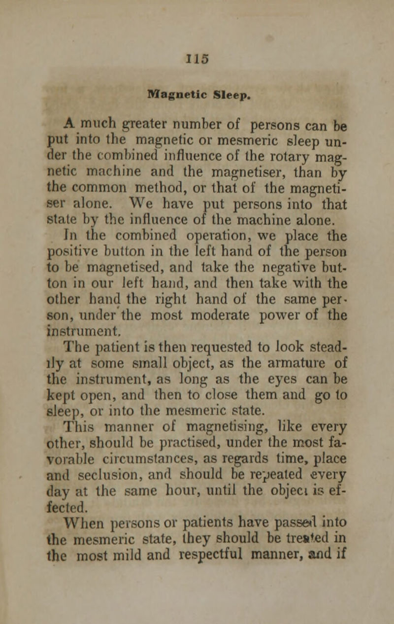 Magnetic Sleep. A much greater number of persons can be put into the magnetic or mesmeric sleep un- der the combined influence of the rotary mag- netic machine and the magnetiser, than by the common method, or that of the magneti- ser alone. We have put persons into that state by the influence of the machine alone. In the combined operation, we place the positive button in the left hand of the person to be magnetised, and take the negative but- ton in our left hand, and then take with the other hand the right hand of the same per- son, under the most moderate power of the instrument. The patient is then requested to look stead- ily at some small object, as the armature of the instrument, as long as the eyes can be kept open, and then to close them and go to sleep, or into the mesmeric state. This manner of magnetising, like every other, should be practised, under the most fa- vorable circumstances, as regards time, place and seclusion, and should be repealed every day at the same hour, until the objeci is ef- fected. When persons or patients have passe*! into the mesmeric state, ihey should be treated in the most mild and respectful manner, and if