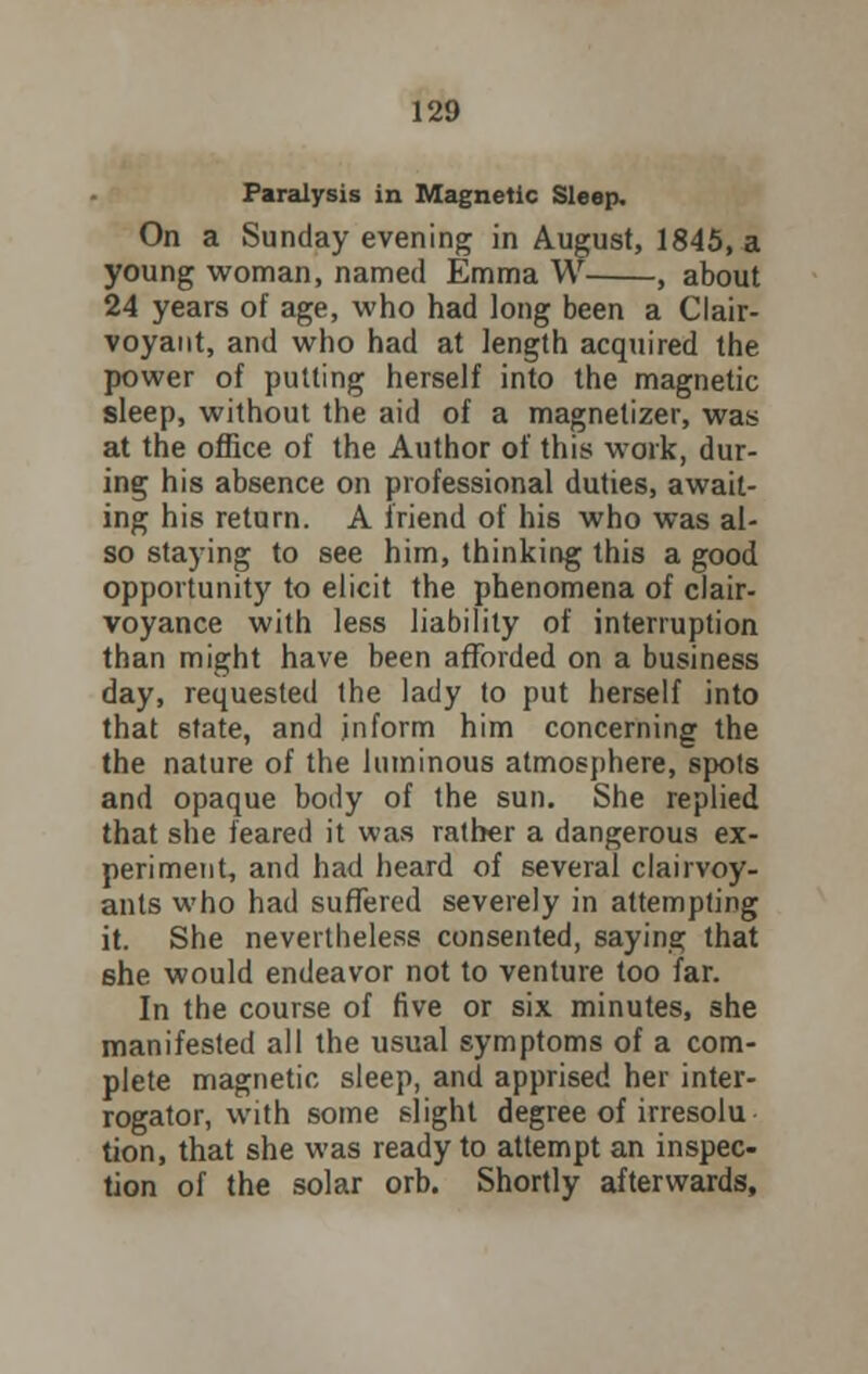 Paralysis in Magnetic Sleep. On a Sunday evening in August, 1845, a young woman, named Emma W , about 24 years of age, who had long been a Clair- voyant, and who had at length acquired the power of putting herself into the magnetic sleep, without the aid of a magnetizer, was at the office of the Author of this work, dur- ing his absence on professional duties, await- ing his return. A friend of his who was al- so staying to see him, thinking this a good opportunity to elicit the phenomena of clair- voyance with less liability of interruption than might have been afforded on a business day, requested the lady to put herself into that state, and inform him concerning the the nature of the luminous atmosphere, spots and opaque body of the sun. She replied that she feared it was rather a dangerous ex- periment, and had heard of several clairvoy- ants who had suffered severely in attempting it. She nevertheless consented, saying that 6he would endeavor not to venture too far. In the course of five or six minutes, she manifested all the usual symptoms of a com- plete magnetic sleep, and apprised her inter- rogator, with some slight degree of irresolu tion, that she was ready to attempt an inspec- tion of the solar orb. Shortly afterwards,