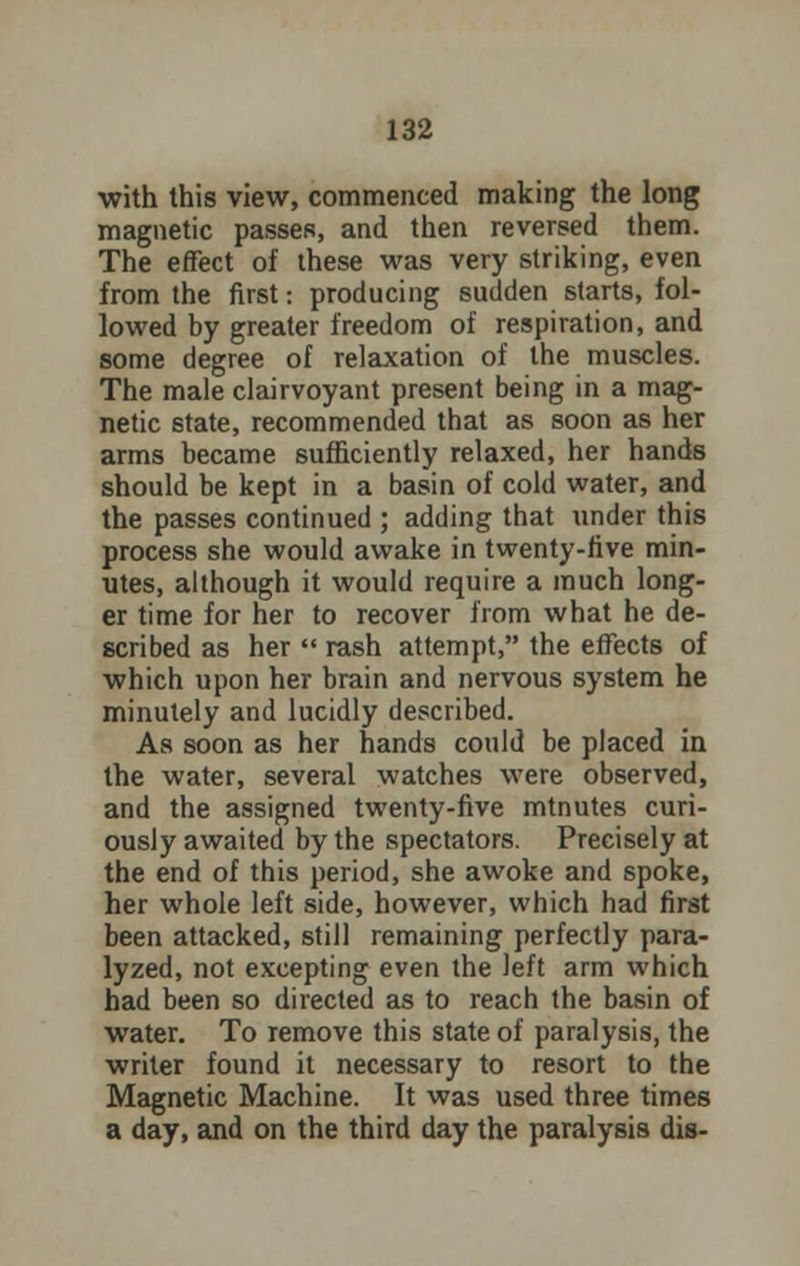 with this view, commenced making the long magnetic passes, and then reversed them. The effect of these was very striking, even from the first: producing sudden starts, fol- lowed by greater freedom of respiration, and some degree of relaxation of the muscles. The male clairvoyant present being in a mag- netic state, recommended that as soon as her arms became sufficiently relaxed, her hands should be kept in a basin of cold water, and the passes continued ; adding that under this process she would awake in twenty-five min- utes, although it would require a much long- er time for her to recover from what he de- scribed as her  rash attempt, the effects of which upon her brain and nervous system he minutely and lucidly described. As soon as her hands could be placed in the water, several watches were observed, and the assigned twenty-five mtnutes curi- ously awaited by the spectators. Precisely at the end of this period, she awoke and spoke, her whole left side, however, which had first been attacked, still remaining perfectly para- lyzed, not excepting even the left arm which had been so directed as to reach the basin of water. To remove this state of paralysis, the writer found it necessary to resort to the Magnetic Machine. It was used three times a day, and on the third day the paralysis dis-