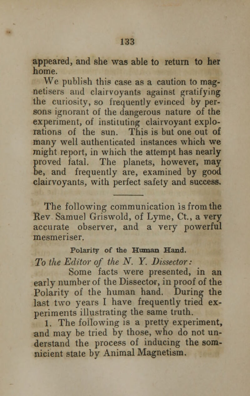 appeared, and she was able to return to her home. We publish this case as a caution to mag- netisers and clairvoyants against gratifying the curiosity, so frequently evinced by per- sons ignorant of the dangerous nature of the experiment, of instituting clairvoyant explo- rations of the sun. This is but one out of many well authenticated instances which we might report, in which the attempt has nearly proved fatal. The planets, however, may be, and frequently are, examined by good clairvoyants, with perfect safety and success. The following communication is from the Rev Samuel Griswold, of Lyme, Ct., a very accurate observer, and a very powerful mesmeriser. Polarity of the Human Hand. To the Editor of the N. Y. Dissector: Some facts were presented, in an early number of the Dissector, in proof of the Polarity of the human hand. During the last two years I have frequently tried ex- periments illustrating the same truth. 1. The following is a pretty experiment, and may be tried by those, who do not un- derstand the process of inducing the som- nicient state by Animal Magnetism.