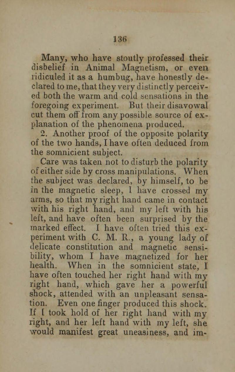 13H Many, who have stoutly professed their disbelief in Animal Magnetism, or even ridiculed it as a humbug, have honestly de- clared to me, that they very distinctly perceiv- ed both the warm and cold sensations in the foregoing experiment. But their disavowal cut them oft from any possible source of ex- planation of the phenomena produced. 2. Another proof of the opposite polarity of the two hands, I have often deduced from the somnicient subject. Care was taken not to disturb the polarity of either side by cross manipulations. When the subject was declared, by himself, to be in the magnetic sleep, 1 have crossed my arms, so that my right hand came in contact with his right hand, and my left with his left, and have often been surprised by the marked effect. I have often tried this ex- periment with C. M. R., a young lady of delicate constitution and magnetic sensi- bility, whom I have magnetized for her health. When in the somnicient state, I have often touched her right hand with my right hand, which gave her a powerful shock, attended with an unpleasant sensa- tion. Even one finger produced this shock. If [ took hold of her right hand with my right, and her left hand with my left, she would manifest great uneasiness, and im-