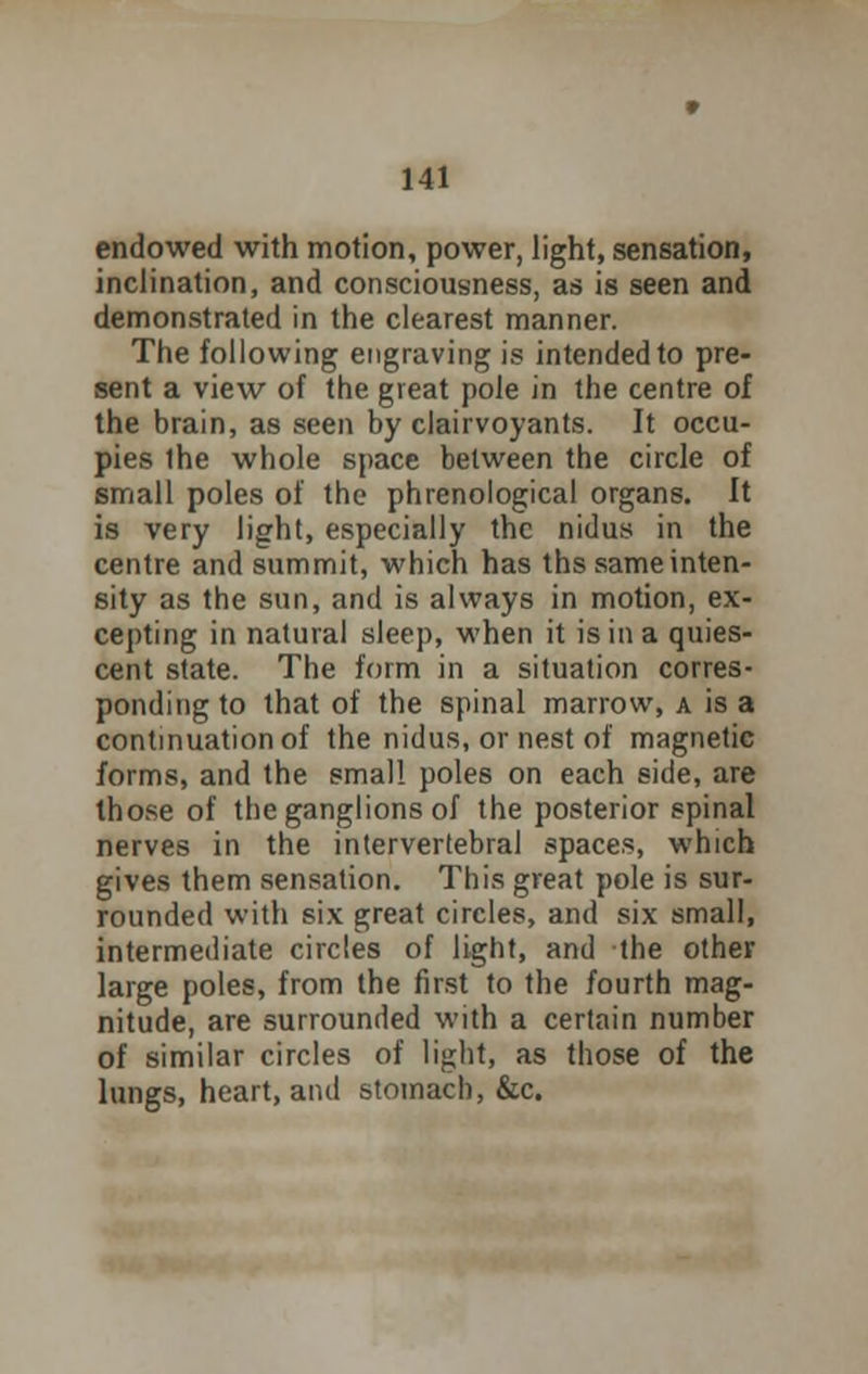 endowed with motion, power, light, sensation, inclination, and consciousness, as is seen and demonstrated in the clearest manner. The following engraving is intended to pre- sent a view of the great pole in the centre of the brain, as seen by clairvoyants. It occu- pies ihe whole space between the circle of small poles of the phrenological organs. It is very light, especially the nidus in the centre and summit, which has ths same inten- sity as the sun, and is always in motion, ex- cepting in natural sleep, when it is in a quies- cent state. The form in a situation corres- ponding to that of the spinal marrow, a is a continuation of the nidus, or nest of magnetic forms, and the small poles on each side, are those of the ganglions of the posterior spinal nerves in the intervertebral spaces, which gives them sensation. This great pole is sur- rounded with six great circles, and six small, intermediate circles of light, and the other large poles, from the first to the fourth mag- nitude, are surrounded with a certain number of similar circles of light, as those of the lungs, heart, and stomach, &c.