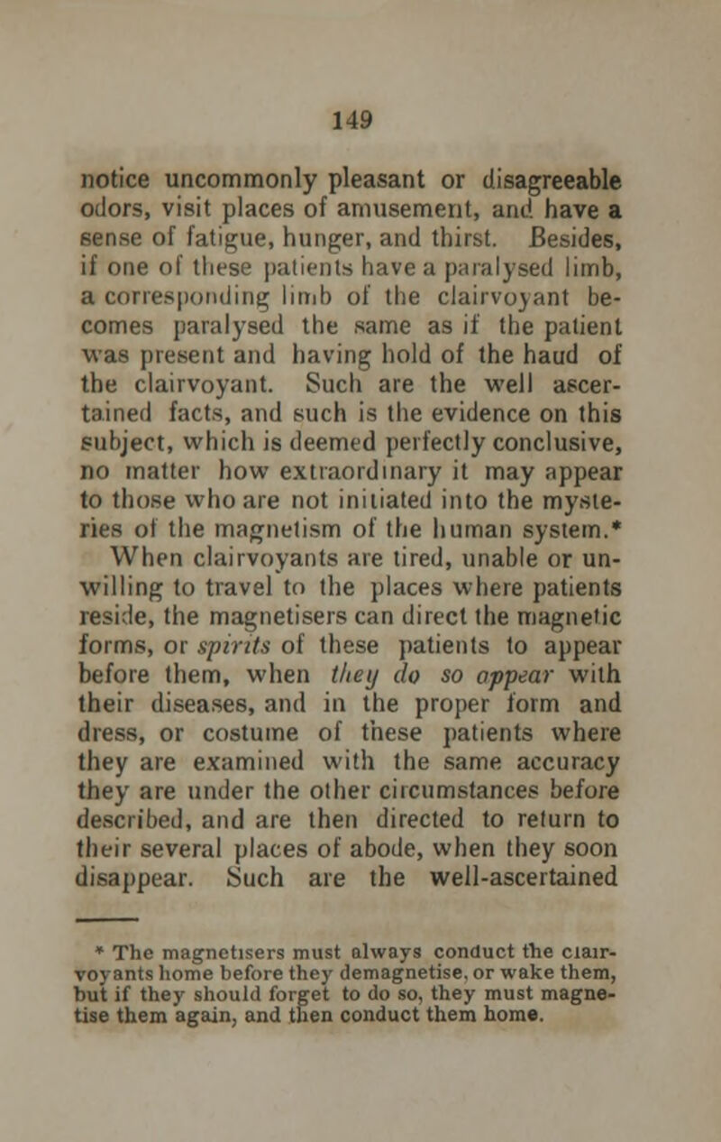 notice uncommonly pleasant or disagreeable odors, visit places of amusement, and have a sense of fatigue, hunger, and thirst. Besides, if one of these patients have a paralysed limb, a corresponding limb of the clairvojant be- comes paralysed the same as if the patient was present and having hold of the haud of the clairvoyant. Such are the well ascer- tained facts, and such is the evidence on this subject, which is deemed perfectly conclusive, no matter how extraordinary it may appear to those who are not initiated into the myste- ries of the magnetism of the human system.* When clairvoyants are tired, unable or un- willing to travel to the places where patients reside, the magnetisers can direct the magnetic forms, or spirits of these patients to appear before them, when tltey do so appear with their diseases, and in the proper form and dress, or costume of these patients where they are examined with the same accuracy they are under the other circumstances before described, and are then directed to return to their several places of abode, when they soon disappear. Such are the well-ascertained * The magnetisers must always conduct the clair- voyants home before they demagnetise, or wake them, but if they should forget to do so, they must magne- tise them again, and then conduct them home.