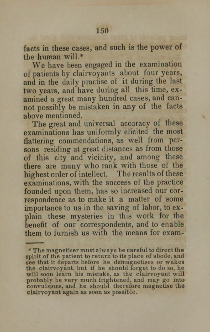 facts in these cases, and such is the power of the human will.* We have been engaged in the examination of patients by clairvoyants about lour years, and in the daily practise of it during the last two years, and have during all this time, ex- amined a great many hundred cases, and can- not possibly be mistaken in any of the facts above mentioned. The great and universal accuracy of these examinations has uniformly elicited the most flattering commendations, as well from per- sons residing at great distances as from those of this city and vicinity, and among these there are many who rank with those of the highest order of intellect. The results of these examinations, with the success of the practice founded upon them, has so increased our cor- respondence as to make it a matter of some importance to us in the saving of labor, to ex- Elain these mysteries in this work for the enefit of our correspondents, and to enable them to furnish us with the means for exam- * The magnetiser must always be careful to direct the spirit of the patient to return to its place of abode, and see that it departs before he demagnetises or wakes the clairvoyant, but if he should forget to do so, he will soon learn his mistake, as the clairvoyant will probably be very much frightened, and may go into convulsions, and he should therefore magnetise the clairvoyant again as soon as possible.