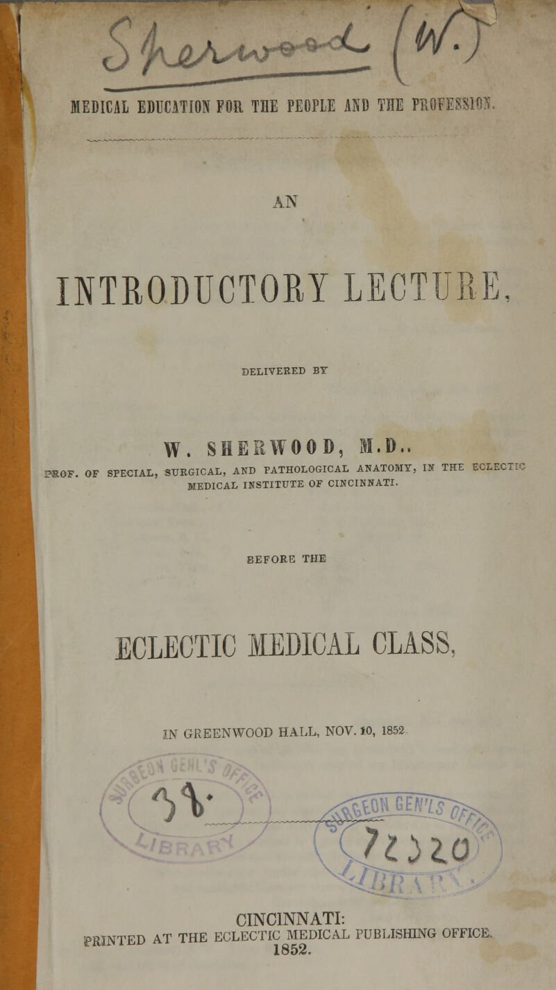 MEDICAL EDUCATION FOR THE PEOPLE AND TUE mUSSIM. AN INTRODUCTORY LECTURE, DELIVERED BY W. SHERWOOD, M.D.. PROF. OF SPECIAL, SURGICAL, AND PATHOLOGICAL ANATOMY, IN THE SOUCTl MEDICAL INSTITUTE OF CINCINNATI. BEFORE THE ECLECTIC MEDICAL CLASS. IN GREENWOOD HALL, NOV. 10, 1852 CINCINNATI: PftJNTFD AT THE ECLECTIC MEDICAL PUBLISHING OFFICE. ^ 1852.