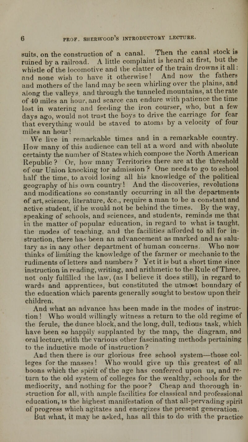 suits, on the construction of a canaL Then the canal stock is ruined by a railroad. A little complaint is heard at first, but the whistle of the locomotive and the clatter of the train drowns it all: and none wish to have it otherwise! And now the fathers and mothers of the land may be seen whirling over the plains, and along the valleys and through the tunneled mountains, at the rate of 40 miles an hour, and scarce can endure with patience the time lost in watering and feeding the iron courser, who, bat a few days ago, would not trust the boys to drive the carriage for fear that everything would be staved to atoms by a velocity of four miles an hour! We live in remarkable times and in a remarkable country. How many of this audience can tell at a word and with absolute certainty the number of States which compose the North American Republic ? Or, how many Territories there are at the threshold of our Union knocking torad mission ? One needs to go to school half the time, to avoid losing all his knowledge of the political geography of his own country! And the discoveries, revolutions and modifications so constantly occurring in all the departments of art, science, literature, &c, require a man to be a constant and active student, if he would not be behind the times. By the way, speaking of schools, and sciences, and students, reminds me that in the matter of popular education, in regard to what is taught, the modes of teaching, and the facilities afforded to all for in- struction, there ha-? been an advancement as marked and as salu- tary as in any other department of human concerns. Who now thinks of limiting the knowledge of the farmer or mechanic to the rudiments of letters and numbers ? Yet it is but a short time since instruction in reading, writing, and arithmetic to the Rule of Three, not only fulfilled ihe law, (as I believe it does still), in regard to wards and apprentices, but constituted the utmost boundary of the education which parents generally sought to bestow upon their children. And what an advance has been made in the modes of instruc- tion ! Who would willingly witness a return to the old regime of the ferule, the dunce block, and the long, dull, tedious task, which have been so happily supplanted by the map, the diagram, and oral lecture, with the various other fascinating methods pertaining to the inductive mode of instruction? And then there is our glorious free school system—those col- leges for the masses! Who would give up this greatest of all boons which the spirit of the age has conferred upon us, and re- turn to the old system of colleges for the wealthy, schools for the mediocrity, and nothing for the poor? Cheap and thorough in- struction for all, with ample facilities for classical and professional education, is the highest manifestation of that all-pervading spirit of progress which agitates and energizes the present generation. But what, it may be asked* has all this to do with the practice