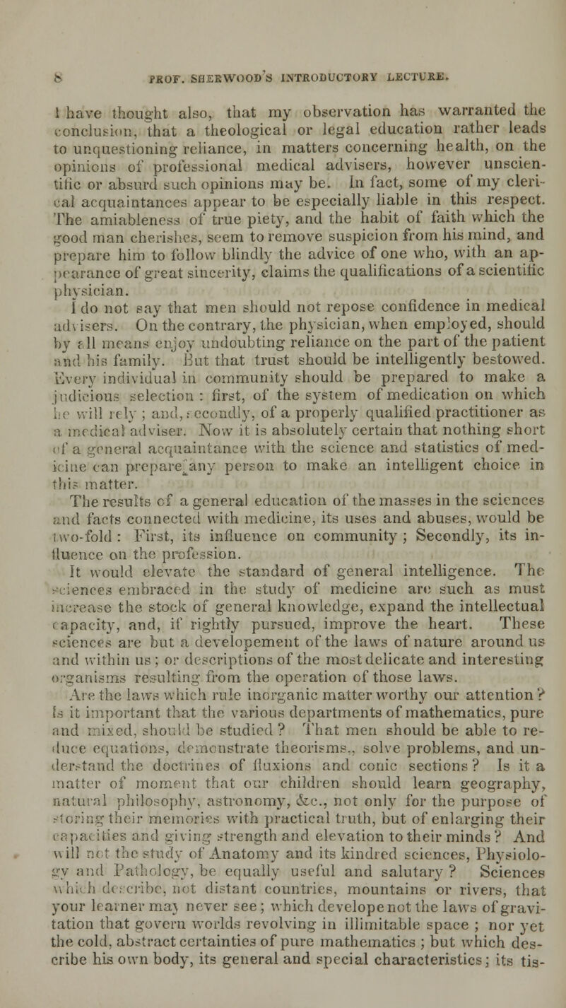 1 have thought also, that my observation has warranted the conclusion., that a theological or legal education rather leads to unquestioning reliance, in matters concerning health, on the opinions of professional medical advisers, however unscien- tific or absurd such opinions may be. In fact, some of my cleri- cal acquaintances appear to be especially liable in this respect. The amiableness of true piety, and the habit of faith which the good man cherishes, seem to remove suspicion from his mind, and prepare him to follow blindly the advice of one who, with an ap- pearance of great sincerity, claims the qualifications of a scientilic physician. 1 do not say that men should not repose confidence in medical advisers*. On the contrary, the physician, when employed, should by ?■ 11 means enjoy imdoubting reliance on the part of the patient avid his family. But that trust should be intelligently bestowed. Every individual in community should be prepared to make a judicious selection: first, of the system of medication on which he will rely ; and,: ocondly, of a properly qualified practitioner as a medical adviser. Now it is absolutely certain that nothing short of a general acquaintance with the science and statistics of med- ic me can preparefany person to make an intelligent choice in this matter. The results of a general education of the masses in the sciences and facts connected with medicine, its uses and abuses, would be two-fold : First, its influence on community ; Secondly, its in- fluence on the profession. It would elevate the standard of general intelligence. The sciences embraced in the study of medicine are such as must use the stock of general knowledge, expand the intellectual capacity, and, if rightly pursued, improve the heart. These sciences are but a developement of the laws of nature around us and within us ; or descriptions of the most delicate and interesting organisms resulting' from the operation of those laws. Are the laws which rule inorganic matter worthy our attention? Is it important that the various departments of mathematics, pure and mixed, should be studied ? That men should be able to re- duce equations, demonstrate thecrisms.. solve problems, and un- derstand the doctrines of fluxions and conic sections? Is it a matter of moment, that our children should learn geography, natural philosophy, astronomy, &c, not only for the purpose of leir memories with practical truth, but of enlarging their capacities and giving strength and elevation to their minds ? And will net the study of Anatomy and its kindred sciences, Physiolo- gy and Pathology, be equally useful and salutary ? Sciences w hi:.h describe, not distant countries, mountains or rivers, that your learner maj never see; which develope not the laws of gravi- tation that govern worlds revolving in illimitable space ; nor yet the cold, abstract certainties of pure mathematics ; but which des- cribe his own body, its general and special characteristics; its tis-