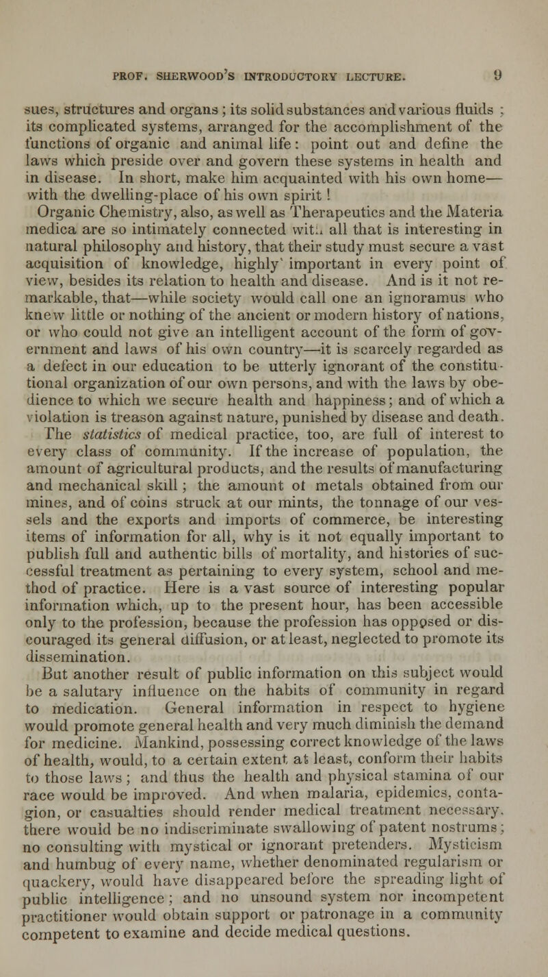 sues, structures and organs ; its solid substances and various fluids ; its complicated systems, arranged for the accomplishment of the functions of organic and animal life: point out and define the laws which preside over and govern these systems in health and in disease. In short, make him acquainted with his own home— with the dwelling-place of his own spirit! Organic Chemistry, also, as well as Therapeutics and the Materia medica are so intimately connected mtli all that is interesting in natural philosophy and history, that their study must secure a vast acquisition of knowledge, highly' important in every point of view, besides its relation to health and disease. And is it not re- markable, that—while society would call one an ignoramus who knew little or nothing of the ancient or modern history of nations, or who could not give an intelligent account of the form of gov- ernment and laws of his own country—it is scarcely regarded as a defect in our education to be utterly ignorant of the constitu- tional organization of our own persons, and with the laws by obe- dience to which we secure health and happiness; and of which a violation is treason against nature, punished by disease and death. The statistics of medical practice, too, are full of interest to every class of community. If the increase of population, the amount of agricultural products, and the results of manufacturing and mechanical skill; the amount ot metals obtained from our mines, and of coins struck at our mints, the tonnage of our ves- sels and the exports and imports of commerce, be interesting items of information for all, why is it not equally important to publish full and authentic bills of mortality, and histories of suc- cessful treatment as pertaining to every system, school and me- thod of practice. Here is a vast source of interesting popular information which, up to the present hour, has been accessible only to the profession, because the profession has opposed or dis- couraged its general diffusion, or at least, neglected to promote its dissemination. But another result of public information on this subject would be a salutary influence on the habits of community in regard to medication. General information in respect to hygiene would promote general health and very much diminish the demand for medicine. Mankind, possessing correct knowledge of the laws of health, would, to a certain extent at least, conform their habits to those laws ; and thus the health and physical stamina of our race would be improved. And when malaria, epidemics, conta- gion, or casualties should render medical treatment necessary, there would be no indiscriminate swallowing of patent nostrums; no consulting with mystical or ignorant pretenders. Mysticism and humbug of every name, whether denominated reguiarism or quackery, would have disappeared before the spreading light of public intelligence; and no unsound system nor incompetent practitioner would obtain support or patronage in a community competent to examine and decide medical questions.