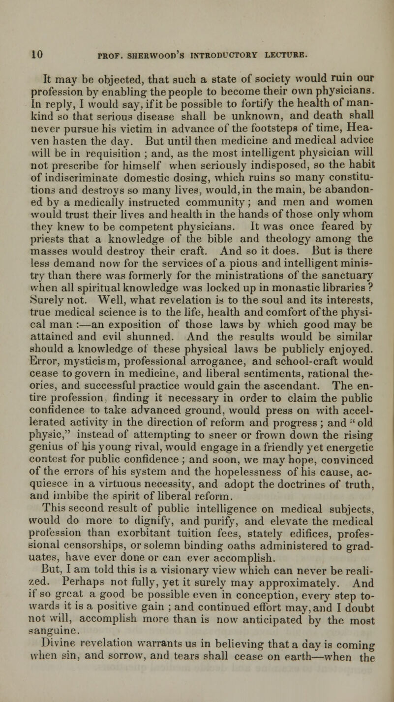 It may be objected, that such a state of society would ruin our profession by enabling the people to become their own physicians. In reply, I would say, if it be possible to fortify the health of man- kind so that serious disease shall be unknown, and death shall never pursue his victim in advance of the footsteps of time, Hea- ven hasten the day. But until then medicine and medical advice will be in requisition ; and, as the most intelligent physician will not prescribe for himself when seriously indisposed, so the habit of indiscriminate domestic dosing, which ruins so many constitu- tions and destroys so many lives, would, in the main, be abandon- ed by a medically instructed community; and men and women would trust their lives and health in the hands of those only whom they knew to be competent physicians. It was once feared by priests that a knowledge of the bible and theology among the masses would destroy their craft. And so it does. But is there less demand now for the services of a pious and intelligent minis- try than there was formerly for the ministrations of the sanctuary when all spiritual knowledge was locked up in monastic libraries ? Surely not. Well, what revelation is to the soul and its interests, true medical science is to the life, health and comfort of the physi- cal man :—an exposition of those laws by which good may be attained and evil shunned. And the results would be similar should a knowledge of these physical laws be publicly enjoyed. Error, mysticism, professional arrogance, and school-craft would cease to govern in medicine, and liberal sentiments, rational the- ories, and successful practice would gain the ascendant. The en- tire profession, finding it necessary in order to claim the public confidence to take advanced ground, would press on with accel- lerated activity in the direction of reform and progress ; and :' old physic, instead of attempting to sneer or frown down the rising genius of his young rival, would engage in a friendly yet energetic contest for public confidence ; and soon, we may hope, convinced of the errors of his system and the hopelessness of his cause, ac- quiesce in a virtuous necessity, and adopt the doctrines of truth, and imbibe the spirit of liberal reform. This second result of public intelligence on medical subjects, would do more to dignify, and purify, and elevate the medical profession than exorbitant tuition fees, stately edifices, profes- sional censorships, or solemn binding oaths administered to grad- uates, have ever done or can ever accomplish. But, I am told this is a visionary view which can never be reali- zed. Perhaps not fully, yet it surely may approximately. And if so great a good be possible even in conception, every step to- wards it is a positive gain ; and continued effort may, and I doubt not will, accomplish more than is now anticipated* by the most sanguine. Divine revelation warrants us in believing that a day is coming when sin, and sorrow, and tears shall cease on earth—when the