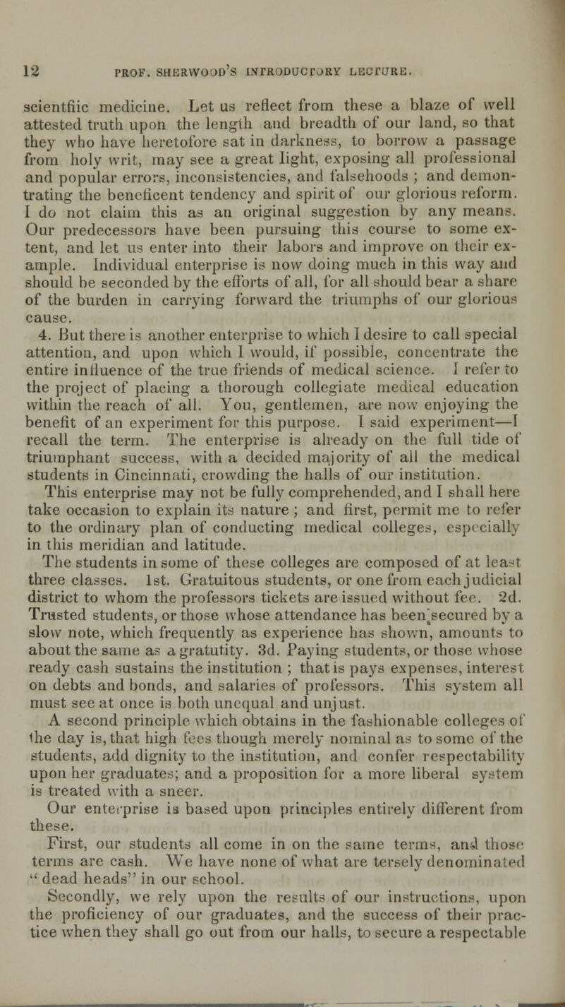 scientfiic medicine. Let us reflect from these a blaze of well attested truth upon the length and breadth of our land, so that they who have heretofore sat in darkness, to borrow a passage from holy writ, may see a great light, exposing all professional and popular errors, inconsistencies, and falsehoods ; and demon- trating the beneficent tendency and spirit of our glorious reform. I do not claim this as an original suggestion by any means. Our predecessors have been pursuing this course to some ex- tent, and let us enter into their labors and improve on their ex- ample. Individual enterprise is now doing much in this way and should be seconded by the efforts of all, for all should bear a share of the burden in carrying forward the triumphs of our glorious cause. 4. But there is another enterprise to which I desire to call special attention, and upon which I would, if possible, concentrate the entire influence of the true friends of medical science. J refer to the project of placing a thorough collegiate medical education within the reach of all. You, gentlemen, are now enjoying the benefit of an experiment for this purpose. I said experiment—1 recall the term. The enterprise is already on the full tide of triumphant success, with a decided majority of ail the medical students in Cincinnati, crowding the halls of our institution. This enterprise may not be fully comprehended, and I shall here take occasion to explain its nature ; and first, permit me to refer to the ordinary plan of conducting medical colleges, especially in this meridian and latitude. The students in some of these colleges are composed of at least three classes. 1st. Gratuitous students, or one from each judicial district to whom the professors tickets are issued without fee. 2d. Trusted students, or those whose attendance has been^secured by a slow note, which frequently as experience has shown, amounts to about the same as a gratutity. 3d. Paying students, or those whose ready cash sustains the institution ; that is pays expenses, interest on debts and bonds, and salaries of professors. This system all must see at once is both unequal and unjust. A second principle which obtains in the fashionable colleges of Uie day is, that high fees though merely nominal as to some of the students, add dignity to the institution, and confer respectability upon her graduates; and a proposition for a more liberal system is treated with a sneer. Our enterprise is based upon principles entirely different from these. First, our students all come in on the same terms, and those terms are cash. We have none of what are tersely denominated  dead heads in our school. Secondly, we rely upon the results of our instructions, upon the proficiency of our graduates, and the success of their prac- tice when they shall go out from our halls, to secure a respectable